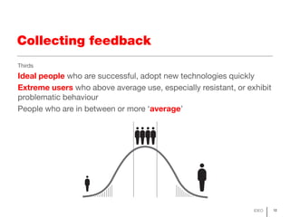 Collecting feedback
Thirds
Ideal people who are successful, adopt new technologies quickly
Extreme users who above average use, especially resistant, or exhibit
problematic behaviour
People who are in between or more ‘average’




                                                                IDEO    12
 