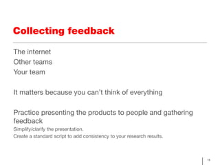 Collecting feedback

The internet
Other teams
Your team

It matters because you can’t think of everything

Practice presenting the products to people and gathering
feedback
Simplify/clarify the presentation.
Create a standard script to add consistency to your research results.



                                                                        13
 