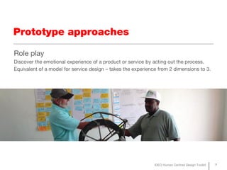 Prototype approaches

Role play
Discover the emotional experience of a product or service by acting out the process.
Equivalent of a model for service design – takes the experience from 2 dimensions to 3.




                                                              IDEO Human Centred Design Toolkit   7
 