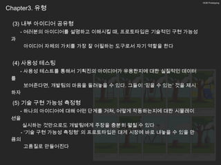 10/26 Prototyping


Chapter3. 유형

  (3) 내부 아이디어 공유형
     - 여러분의 아이디어를 설명하고 이해시킬 때, 프로토타입은 기술적인 구현 가능성
 과
      아이디어 자체의 가치를 가장 잘 어필하는 도구로서 자기 역할을 한다


  (4) 사용성 테스팅
     - 사용성 테스트를 통해서 기획진의 아이디어가 유용한지에 대한 실질적인 데이터
 를
      보여준다면, 개발팀의 마음을 돌려놓을 수 있다. 그들이 ‘믿을 수 있는’ 것을 제시
 하자

  (5) 기술 구현 가능성 측정형
   - 하나의 아이디어에 대해 어떤 단계를 거쳐, 어떻게 작동하는지에 대한 시뮬레이
 션을
    실시하는 것만으로도 개발팀에게 주장을 충분히 펼칠 수 있다
   - ‘기술 구현 가능성 측정형’ 의 프로토타입은 대게 시장에 바로 내놓을 수 있을 만
 큼의
     고품질로 만들어진다
 