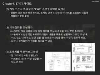 12/26 Prototyping


Chapter4. 8가지 가이드
 (2) 계획은 조금만 세우고 뒷일은 프로토타입에 맡겨라
   - 상황에 따라 변화해야 하지만, 스케칭 단계 디자인의 약 70%를 프로토타이핑에
     적용하는것이 좋다



                                              아이패드 도마?
 (3) 기대심리를 조성하자
    - 여러분의 대상 사용자에게 기대 심리를 조성해 주목을 끄는 것은 중요하다
    - 사용자에게 전반적인 프로토타이핑의 내용을 구두로 설명하여 기대감 조성 후,
      어느 정도 ‘기대하고 있던 점들’ 을 프로토타이핑을 통해 직접 경험하게 하면,
      대상 사용자들에게 신뢰를 심어줄 수 있다



 (4) 스케치를 두려워하지 마라
    - 잘 그리지 않아도 상관없다!
      여러분의 아이디어만 전달할 수
      있으면 된다
 