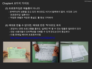 13/26 Prototyping


Chapter4. 8가지 가이드
 (5) 프로토타입은 예술품이 아니다
   - 완벽주의적 성향을 갖고 있다 하더라도 여기서 발휘하지 말자. 이것은 그저
     ‘프로토타입’ 일뿐이다
   - ‘적정한 레벨과 적당한 충실도’ 를 항상 기억하자


 (6) 제대로 만들 수 없다면, 제대로 만든 ‘척’이라도 하자
    - 코딩이나 관련 프로그램을 몰라도 ‘실제인 척’ 할 수 있는 팁들은 얼마든지 있다
    - 대상 사용자들이 인터랙션을 이해할 수 있게 만드는것이 중요하다
    - 다음 한메일 페이퍼 프로토타이핑
      http://www.youtube.com/watch?v=GrV2SZuRPv0
 