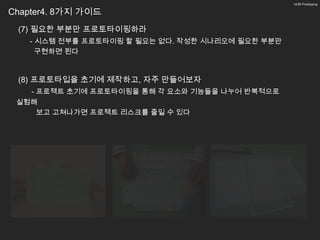 14/26 Prototyping


Chapter4. 8가지 가이드
 (7) 필요한 부분만 프로토타이핑하라
   - 시스템 전부를 프로토타이핑 할 필요는 없다. 작성한 시나리오에 필요한 부분만
     구현하면 된다



 (8) 프로토타입을 초기에 제작하고, 자주 만들어보자
   - 프로젝트 초기에 프로토타이핑을 통해 각 요소와 기능들을 나누어 반복적으로
 실험해
     보고 고쳐나가면 프로젝트 리스크를 줄일 수 있다
 