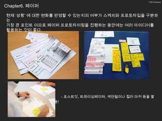 17/26 Prototyping


Chapter6. 페이퍼

현재 ‘상황’ 에 대한 변화를 반영할 수 있는지의 여부가 스케치와 프로토타입을 구분하
는
가장 큰 포인트 이므로 페이퍼 프로토타이핑을 진행하는 동안에는 여러 아이디어를
활용하는 것이 좋다.




                     - 포스트잇, 트레이싱페이퍼, 색연필이나 컬러 마커 등을 활
                용!
 