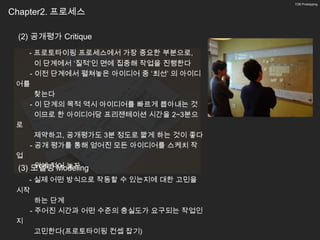 7/26 Prototyping


Chapter2. 프로세스

 (2) 공개평가 Critique
     - 프로토타이핑 프로세스에서 가장 중요한 부분으로,
       이 단계에서 ‘질적’인 면에 집중해 작업을 진행한다
     - 이전 단계에서 펼쳐놓은 아이디어 중 ‘최선’ 의 아이디
 어를
       찾는다
     - 이 단계의 목적 역시 아이디어를 빠르게 뽑아내는 것
       이므로 한 아이디어당 프리젠테이션 시간을 2~3분으
 로
       제약하고, 공개평가도 3분 정도로 짧게 하는 것이 좋다
     - 공개 평가를 통해 얻어진 모든 아이디어를 스케치 작
 업
       위에 적어 놓자
 (3) 모델링 Modeling
   - 실제 어떤 방식으로 작동할 수 있는지에 대한 고민을
 시작
     하는 단계
   - 주어진 시간과 어떤 수준의 충실도가 요구되는 작업인
 지
     고민한다(프로토타이핑 컨셉 잡기)
 