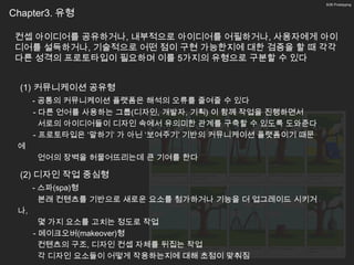 9/26 Prototyping


Chapter3. 유형

 컨셉 아이디어를 공유하거나, 내부적으로 아이디어를 어필하거나, 사용자에게 아이
 디어를 설득하거나, 기술적으로 어떤 점이 구현 가능한지에 대한 검증을 할 때 각각
 다른 성격의 프로토타입이 필요하며 이를 5가지의 유형으로 구분할 수 있다


  (1) 커뮤니케이션 공유형
      - 공통의 커뮤니케이션 플랫폼은 해석의 오류를 줄여줄 수 있다
      - 다른 언어를 사용하는 그룹(디자인, 개발자, 기획) 이 함께 작업을 진행하면서
        서로의 아이디어들이 디자인 속에서 유의미한 관계를 구축할 수 있도록 도와준다
      - 프로토타입은 ‘말하기’ 가 아닌 ‘보여주기’ 기반의 커뮤니케이션 플랫폼이기 때문
 에
      언어의 장벽을 허물어뜨리는데 큰 기여를 한다

  (2) 디자인 작업 중심형
      - 스파(spa)형
        본래 컨텐츠를 기반으로 새로운 요소를 첨가하거나 기능을 더 업그레이드 시키거
 나,
        몇 가지 요소를 고치는 정도로 작업
      - 메이크오버(makeover)형
        컨텐츠의 구조, 디자인 컨셉 자체를 뒤집는 작업
        각 디자인 요소들이 어떻게 작용하는지에 대해 초점이 맞춰짐
 