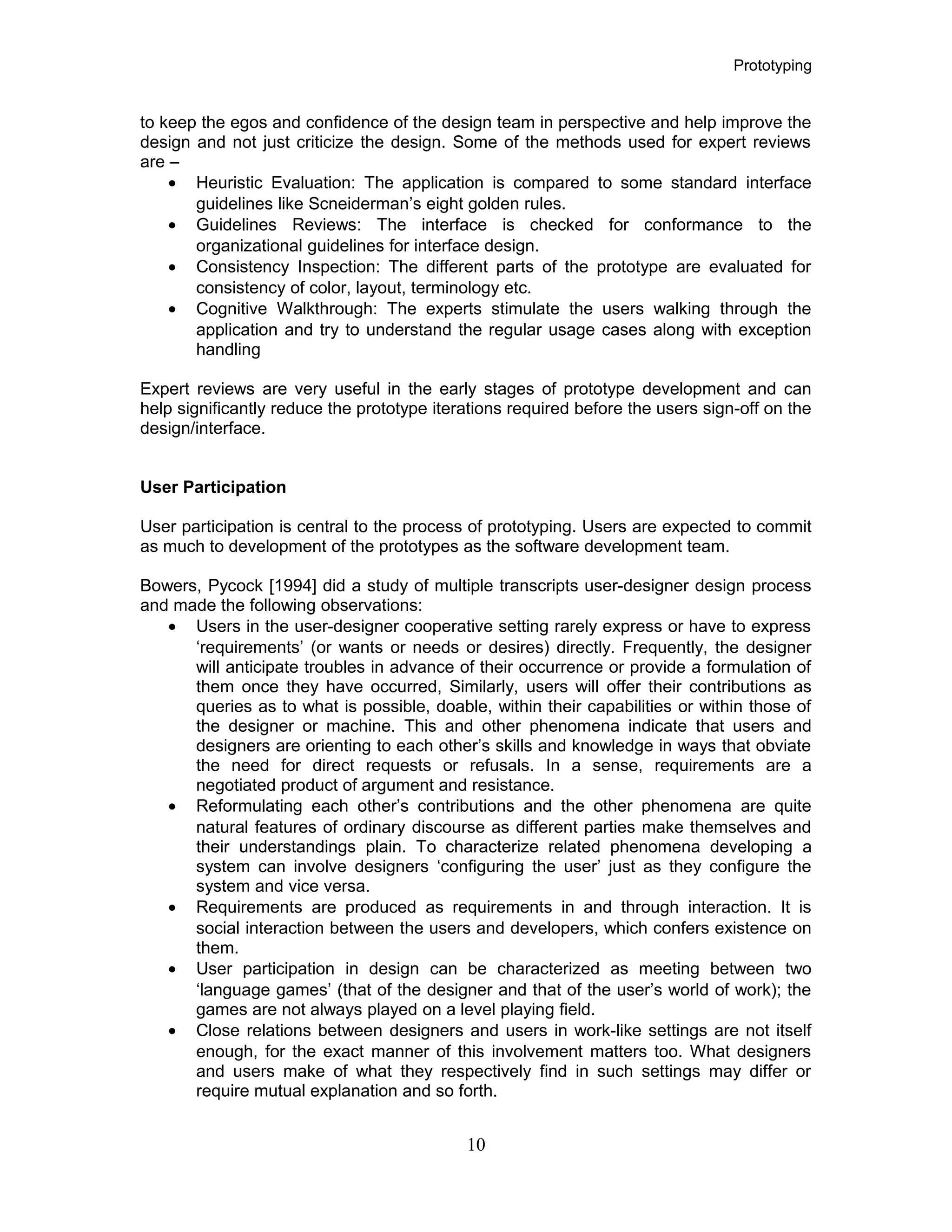 Prototyping
to keep the egos and confidence of the design team in perspective and help improve the
design and not just criticize the design. Some of the methods used for expert reviews
are –
• Heuristic Evaluation: The application is compared to some standard interface
guidelines like Scneiderman’s eight golden rules.
• Guidelines Reviews: The interface is checked for conformance to the
organizational guidelines for interface design.
• Consistency Inspection: The different parts of the prototype are evaluated for
consistency of color, layout, terminology etc.
• Cognitive Walkthrough: The experts stimulate the users walking through the
application and try to understand the regular usage cases along with exception
handling
Expert reviews are very useful in the early stages of prototype development and can
help significantly reduce the prototype iterations required before the users sign-off on the
design/interface.
User Participation
User participation is central to the process of prototyping. Users are expected to commit
as much to development of the prototypes as the software development team.
Bowers, Pycock [1994] did a study of multiple transcripts user-designer design process
and made the following observations:
• Users in the user-designer cooperative setting rarely express or have to express
‘requirements’ (or wants or needs or desires) directly. Frequently, the designer
will anticipate troubles in advance of their occurrence or provide a formulation of
them once they have occurred, Similarly, users will offer their contributions as
queries as to what is possible, doable, within their capabilities or within those of
the designer or machine. This and other phenomena indicate that users and
designers are orienting to each other’s skills and knowledge in ways that obviate
the need for direct requests or refusals. In a sense, requirements are a
negotiated product of argument and resistance.
• Reformulating each other’s contributions and the other phenomena are quite
natural features of ordinary discourse as different parties make themselves and
their understandings plain. To characterize related phenomena developing a
system can involve designers ‘configuring the user’ just as they configure the
system and vice versa.
• Requirements are produced as requirements in and through interaction. It is
social interaction between the users and developers, which confers existence on
them.
• User participation in design can be characterized as meeting between two
‘language games’ (that of the designer and that of the user’s world of work); the
games are not always played on a level playing field.
• Close relations between designers and users in work-like settings are not itself
enough, for the exact manner of this involvement matters too. What designers
and users make of what they respectively find in such settings may differ or
require mutual explanation and so forth.
10
 