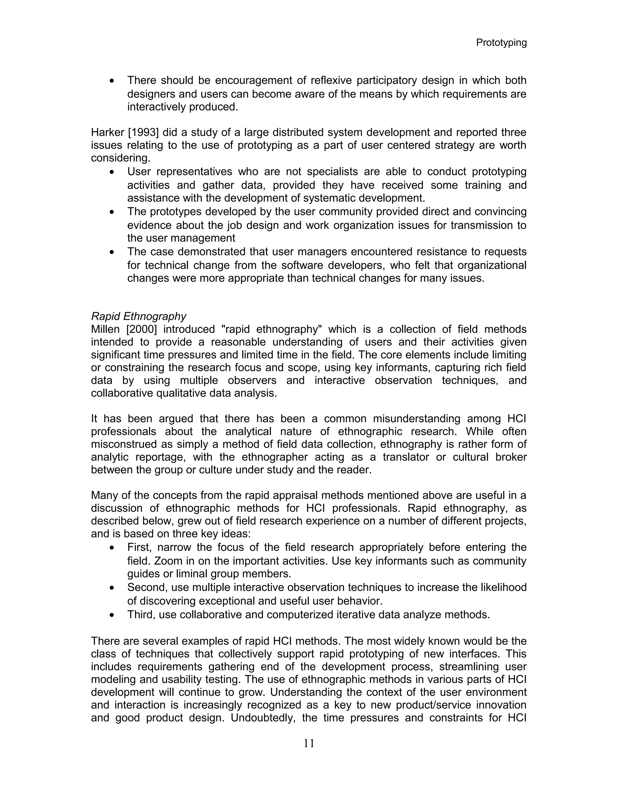 Prototyping
• There should be encouragement of reflexive participatory design in which both
designers and users can become aware of the means by which requirements are
interactively produced.
Harker [1993] did a study of a large distributed system development and reported three
issues relating to the use of prototyping as a part of user centered strategy are worth
considering.
• User representatives who are not specialists are able to conduct prototyping
activities and gather data, provided they have received some training and
assistance with the development of systematic development.
• The prototypes developed by the user community provided direct and convincing
evidence about the job design and work organization issues for transmission to
the user management
• The case demonstrated that user managers encountered resistance to requests
for technical change from the software developers, who felt that organizational
changes were more appropriate than technical changes for many issues.
Rapid Ethnography
Millen [2000] introduced "rapid ethnography" which is a collection of field methods
intended to provide a reasonable understanding of users and their activities given
significant time pressures and limited time in the field. The core elements include limiting
or constraining the research focus and scope, using key informants, capturing rich field
data by using multiple observers and interactive observation techniques, and
collaborative qualitative data analysis.
It has been argued that there has been a common misunderstanding among HCI
professionals about the analytical nature of ethnographic research. While often
misconstrued as simply a method of field data collection, ethnography is rather form of
analytic reportage, with the ethnographer acting as a translator or cultural broker
between the group or culture under study and the reader.
Many of the concepts from the rapid appraisal methods mentioned above are useful in a
discussion of ethnographic methods for HCI professionals. Rapid ethnography, as
described below, grew out of field research experience on a number of different projects,
and is based on three key ideas:
• First, narrow the focus of the field research appropriately before entering the
field. Zoom in on the important activities. Use key informants such as community
guides or liminal group members.
• Second, use multiple interactive observation techniques to increase the likelihood
of discovering exceptional and useful user behavior.
• Third, use collaborative and computerized iterative data analyze methods.
There are several examples of rapid HCI methods. The most widely known would be the
class of techniques that collectively support rapid prototyping of new interfaces. This
includes requirements gathering end of the development process, streamlining user
modeling and usability testing. The use of ethnographic methods in various parts of HCI
development will continue to grow. Understanding the context of the user environment
and interaction is increasingly recognized as a key to new product/service innovation
and good product design. Undoubtedly, the time pressures and constraints for HCI
11
 