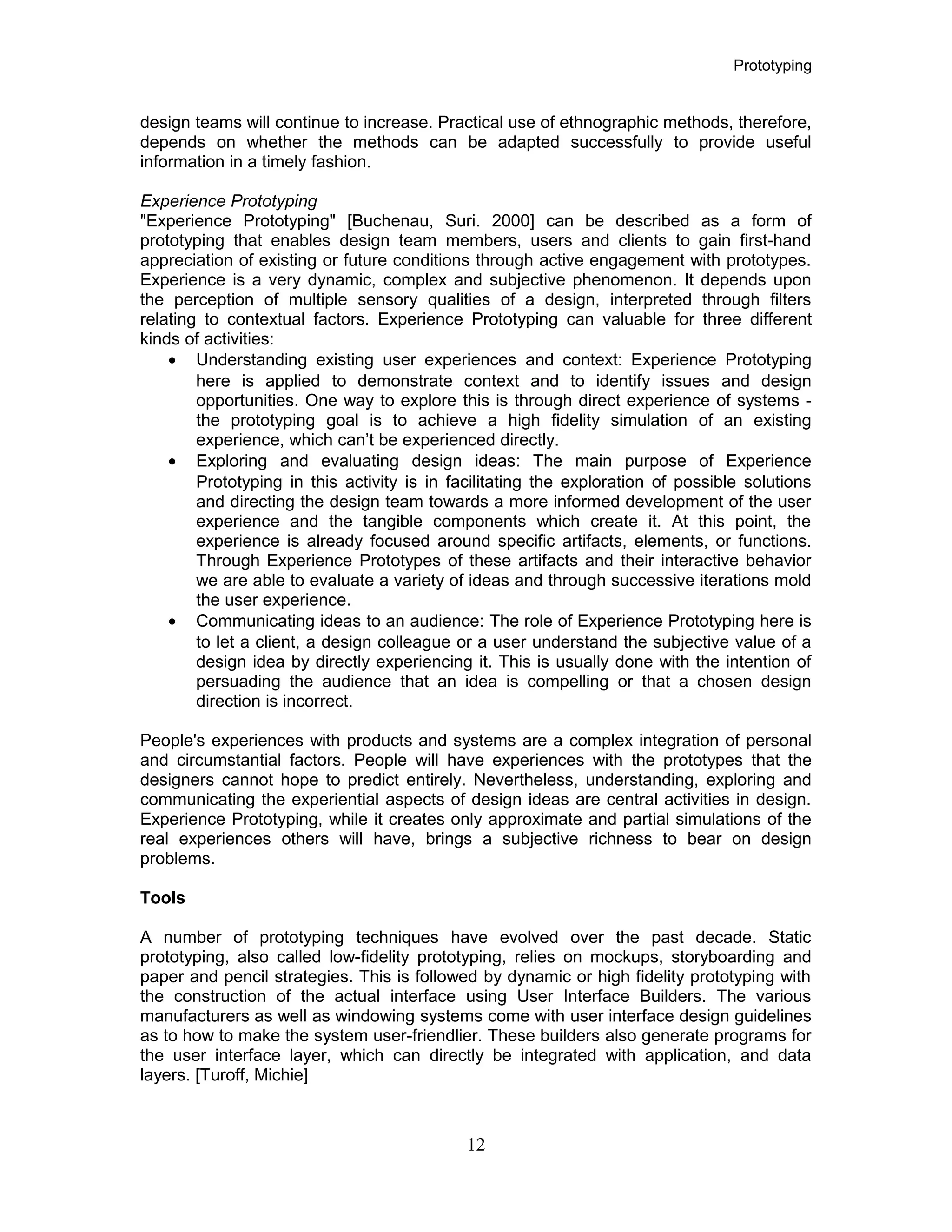 Prototyping
design teams will continue to increase. Practical use of ethnographic methods, therefore,
depends on whether the methods can be adapted successfully to provide useful
information in a timely fashion.
Experience Prototyping
"Experience Prototyping" [Buchenau, Suri. 2000] can be described as a form of
prototyping that enables design team members, users and clients to gain first-hand
appreciation of existing or future conditions through active engagement with prototypes.
Experience is a very dynamic, complex and subjective phenomenon. It depends upon
the perception of multiple sensory qualities of a design, interpreted through filters
relating to contextual factors. Experience Prototyping can valuable for three different
kinds of activities:
• Understanding existing user experiences and context: Experience Prototyping
here is applied to demonstrate context and to identify issues and design
opportunities. One way to explore this is through direct experience of systems -
the prototyping goal is to achieve a high fidelity simulation of an existing
experience, which can’t be experienced directly.
• Exploring and evaluating design ideas: The main purpose of Experience
Prototyping in this activity is in facilitating the exploration of possible solutions
and directing the design team towards a more informed development of the user
experience and the tangible components which create it. At this point, the
experience is already focused around specific artifacts, elements, or functions.
Through Experience Prototypes of these artifacts and their interactive behavior
we are able to evaluate a variety of ideas and through successive iterations mold
the user experience.
• Communicating ideas to an audience: The role of Experience Prototyping here is
to let a client, a design colleague or a user understand the subjective value of a
design idea by directly experiencing it. This is usually done with the intention of
persuading the audience that an idea is compelling or that a chosen design
direction is incorrect.
People's experiences with products and systems are a complex integration of personal
and circumstantial factors. People will have experiences with the prototypes that the
designers cannot hope to predict entirely. Nevertheless, understanding, exploring and
communicating the experiential aspects of design ideas are central activities in design.
Experience Prototyping, while it creates only approximate and partial simulations of the
real experiences others will have, brings a subjective richness to bear on design
problems.
Tools
A number of prototyping techniques have evolved over the past decade. Static
prototyping, also called low-fidelity prototyping, relies on mockups, storyboarding and
paper and pencil strategies. This is followed by dynamic or high fidelity prototyping with
the construction of the actual interface using User Interface Builders. The various
manufacturers as well as windowing systems come with user interface design guidelines
as to how to make the system user-friendlier. These builders also generate programs for
the user interface layer, which can directly be integrated with application, and data
layers. [Turoff, Michie]
12
 