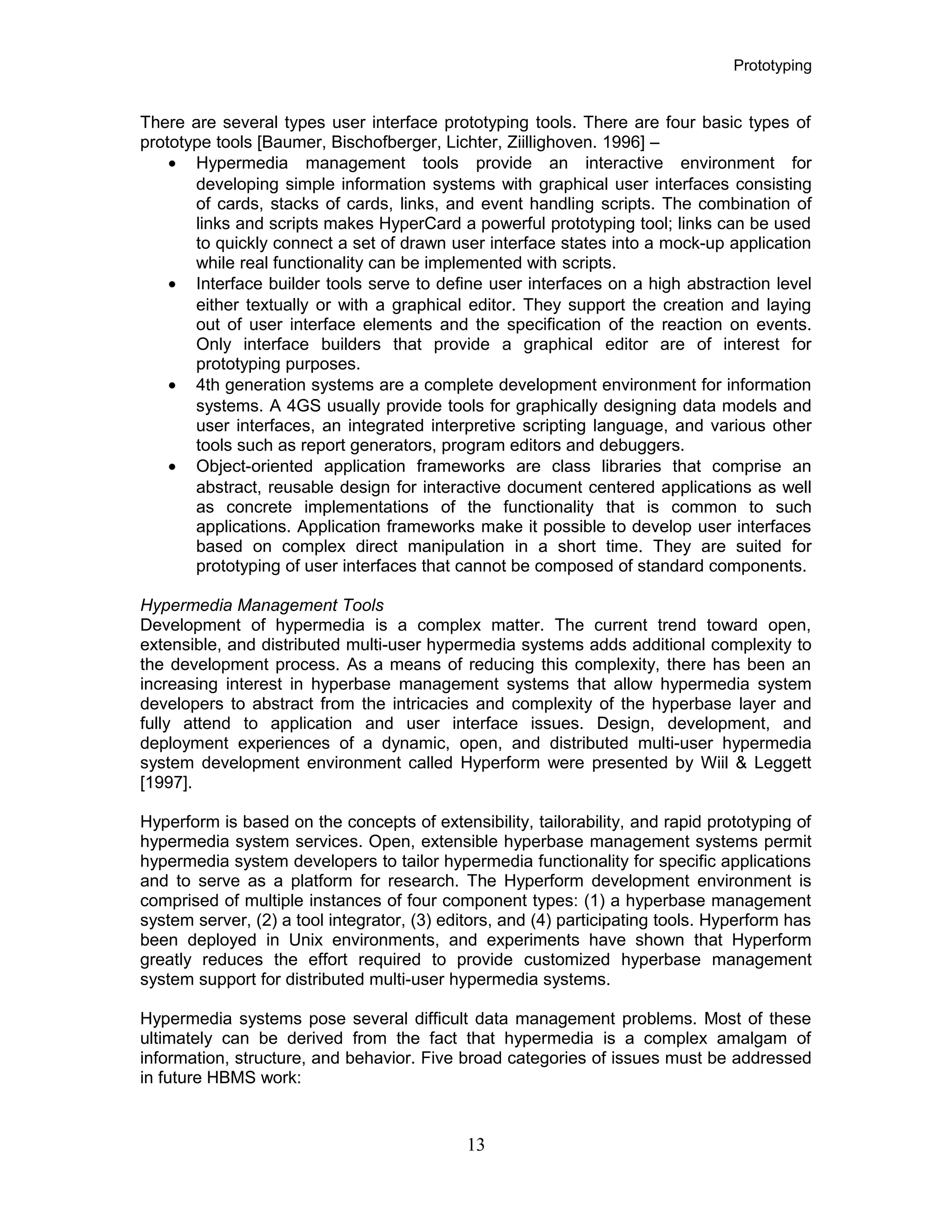 Prototyping
There are several types user interface prototyping tools. There are four basic types of
prototype tools [Baumer, Bischofberger, Lichter, Ziillighoven. 1996] –
• Hypermedia management tools provide an interactive environment for
developing simple information systems with graphical user interfaces consisting
of cards, stacks of cards, links, and event handling scripts. The combination of
links and scripts makes HyperCard a powerful prototyping tool; links can be used
to quickly connect a set of drawn user interface states into a mock-up application
while real functionality can be implemented with scripts.
• Interface builder tools serve to define user interfaces on a high abstraction level
either textually or with a graphical editor. They support the creation and laying
out of user interface elements and the specification of the reaction on events.
Only interface builders that provide a graphical editor are of interest for
prototyping purposes.
• 4th generation systems are a complete development environment for information
systems. A 4GS usually provide tools for graphically designing data models and
user interfaces, an integrated interpretive scripting language, and various other
tools such as report generators, program editors and debuggers.
• Object-oriented application frameworks are class libraries that comprise an
abstract, reusable design for interactive document centered applications as well
as concrete implementations of the functionality that is common to such
applications. Application frameworks make it possible to develop user interfaces
based on complex direct manipulation in a short time. They are suited for
prototyping of user interfaces that cannot be composed of standard components.
Hypermedia Management Tools
Development of hypermedia is a complex matter. The current trend toward open,
extensible, and distributed multi-user hypermedia systems adds additional complexity to
the development process. As a means of reducing this complexity, there has been an
increasing interest in hyperbase management systems that allow hypermedia system
developers to abstract from the intricacies and complexity of the hyperbase layer and
fully attend to application and user interface issues. Design, development, and
deployment experiences of a dynamic, open, and distributed multi-user hypermedia
system development environment called Hyperform were presented by Wiil & Leggett
[1997].
Hyperform is based on the concepts of extensibility, tailorability, and rapid prototyping of
hypermedia system services. Open, extensible hyperbase management systems permit
hypermedia system developers to tailor hypermedia functionality for specific applications
and to serve as a platform for research. The Hyperform development environment is
comprised of multiple instances of four component types: (1) a hyperbase management
system server, (2) a tool integrator, (3) editors, and (4) participating tools. Hyperform has
been deployed in Unix environments, and experiments have shown that Hyperform
greatly reduces the effort required to provide customized hyperbase management
system support for distributed multi-user hypermedia systems.
Hypermedia systems pose several difficult data management problems. Most of these
ultimately can be derived from the fact that hypermedia is a complex amalgam of
information, structure, and behavior. Five broad categories of issues must be addressed
in future HBMS work:
13
 