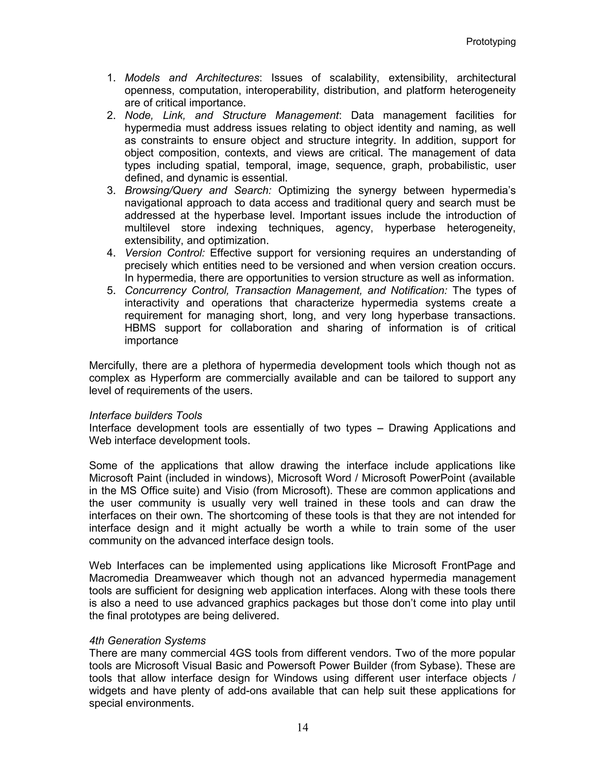 Prototyping
1. Models and Architectures: Issues of scalability, extensibility, architectural
openness, computation, interoperability, distribution, and platform heterogeneity
are of critical importance.
2. Node, Link, and Structure Management: Data management facilities for
hypermedia must address issues relating to object identity and naming, as well
as constraints to ensure object and structure integrity. In addition, support for
object composition, contexts, and views are critical. The management of data
types including spatial, temporal, image, sequence, graph, probabilistic, user
defined, and dynamic is essential.
3. Browsing/Query and Search: Optimizing the synergy between hypermedia’s
navigational approach to data access and traditional query and search must be
addressed at the hyperbase level. Important issues include the introduction of
multilevel store indexing techniques, agency, hyperbase heterogeneity,
extensibility, and optimization.
4. Version Control: Effective support for versioning requires an understanding of
precisely which entities need to be versioned and when version creation occurs.
In hypermedia, there are opportunities to version structure as well as information.
5. Concurrency Control, Transaction Management, and Notification: The types of
interactivity and operations that characterize hypermedia systems create a
requirement for managing short, long, and very long hyperbase transactions.
HBMS support for collaboration and sharing of information is of critical
importance
Mercifully, there are a plethora of hypermedia development tools which though not as
complex as Hyperform are commercially available and can be tailored to support any
level of requirements of the users.
Interface builders Tools
Interface development tools are essentially of two types – Drawing Applications and
Web interface development tools.
Some of the applications that allow drawing the interface include applications like
Microsoft Paint (included in windows), Microsoft Word / Microsoft PowerPoint (available
in the MS Office suite) and Visio (from Microsoft). These are common applications and
the user community is usually very well trained in these tools and can draw the
interfaces on their own. The shortcoming of these tools is that they are not intended for
interface design and it might actually be worth a while to train some of the user
community on the advanced interface design tools.
Web Interfaces can be implemented using applications like Microsoft FrontPage and
Macromedia Dreamweaver which though not an advanced hypermedia management
tools are sufficient for designing web application interfaces. Along with these tools there
is also a need to use advanced graphics packages but those don’t come into play until
the final prototypes are being delivered.
4th Generation Systems
There are many commercial 4GS tools from different vendors. Two of the more popular
tools are Microsoft Visual Basic and Powersoft Power Builder (from Sybase). These are
tools that allow interface design for Windows using different user interface objects /
widgets and have plenty of add-ons available that can help suit these applications for
special environments.
14
 