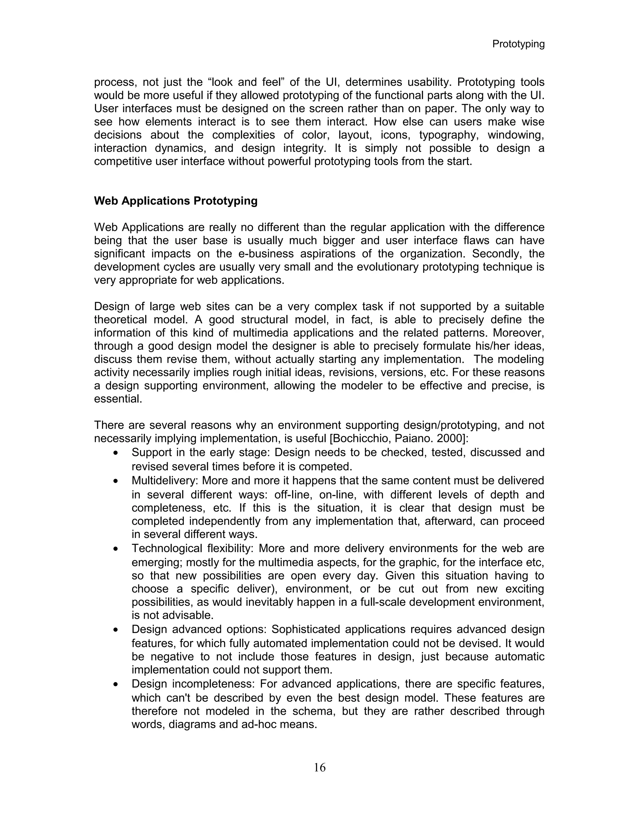 Prototyping
process, not just the “look and feel” of the UI, determines usability. Prototyping tools
would be more useful if they allowed prototyping of the functional parts along with the UI.
User interfaces must be designed on the screen rather than on paper. The only way to
see how elements interact is to see them interact. How else can users make wise
decisions about the complexities of color, layout, icons, typography, windowing,
interaction dynamics, and design integrity. It is simply not possible to design a
competitive user interface without powerful prototyping tools from the start.
Web Applications Prototyping
Web Applications are really no different than the regular application with the difference
being that the user base is usually much bigger and user interface flaws can have
significant impacts on the e-business aspirations of the organization. Secondly, the
development cycles are usually very small and the evolutionary prototyping technique is
very appropriate for web applications.
Design of large web sites can be a very complex task if not supported by a suitable
theoretical model. A good structural model, in fact, is able to precisely define the
information of this kind of multimedia applications and the related patterns. Moreover,
through a good design model the designer is able to precisely formulate his/her ideas,
discuss them revise them, without actually starting any implementation. The modeling
activity necessarily implies rough initial ideas, revisions, versions, etc. For these reasons
a design supporting environment, allowing the modeler to be effective and precise, is
essential.
There are several reasons why an environment supporting design/prototyping, and not
necessarily implying implementation, is useful [Bochicchio, Paiano. 2000]:
• Support in the early stage: Design needs to be checked, tested, discussed and
revised several times before it is competed.
• Multidelivery: More and more it happens that the same content must be delivered
in several different ways: off-Iine, on-line, with different levels of depth and
completeness, etc. If this is the situation, it is clear that design must be
completed independently from any implementation that, afterward, can proceed
in several different ways.
• Technological flexibility: More and more delivery environments for the web are
emerging; mostly for the multimedia aspects, for the graphic, for the interface etc,
so that new possibilities are open every day. Given this situation having to
choose a specific deliver), environment, or be cut out from new exciting
possibilities, as would inevitably happen in a full-scale development environment,
is not advisable.
• Design advanced options: Sophisticated applications requires advanced design
features, for which fully automated implementation could not be devised. It would
be negative to not include those features in design, just because automatic
implementation could not support them.
• Design incompleteness: For advanced applications, there are specific features,
which can't be described by even the best design model. These features are
therefore not modeled in the schema, but they are rather described through
words, diagrams and ad-hoc means.
16
 