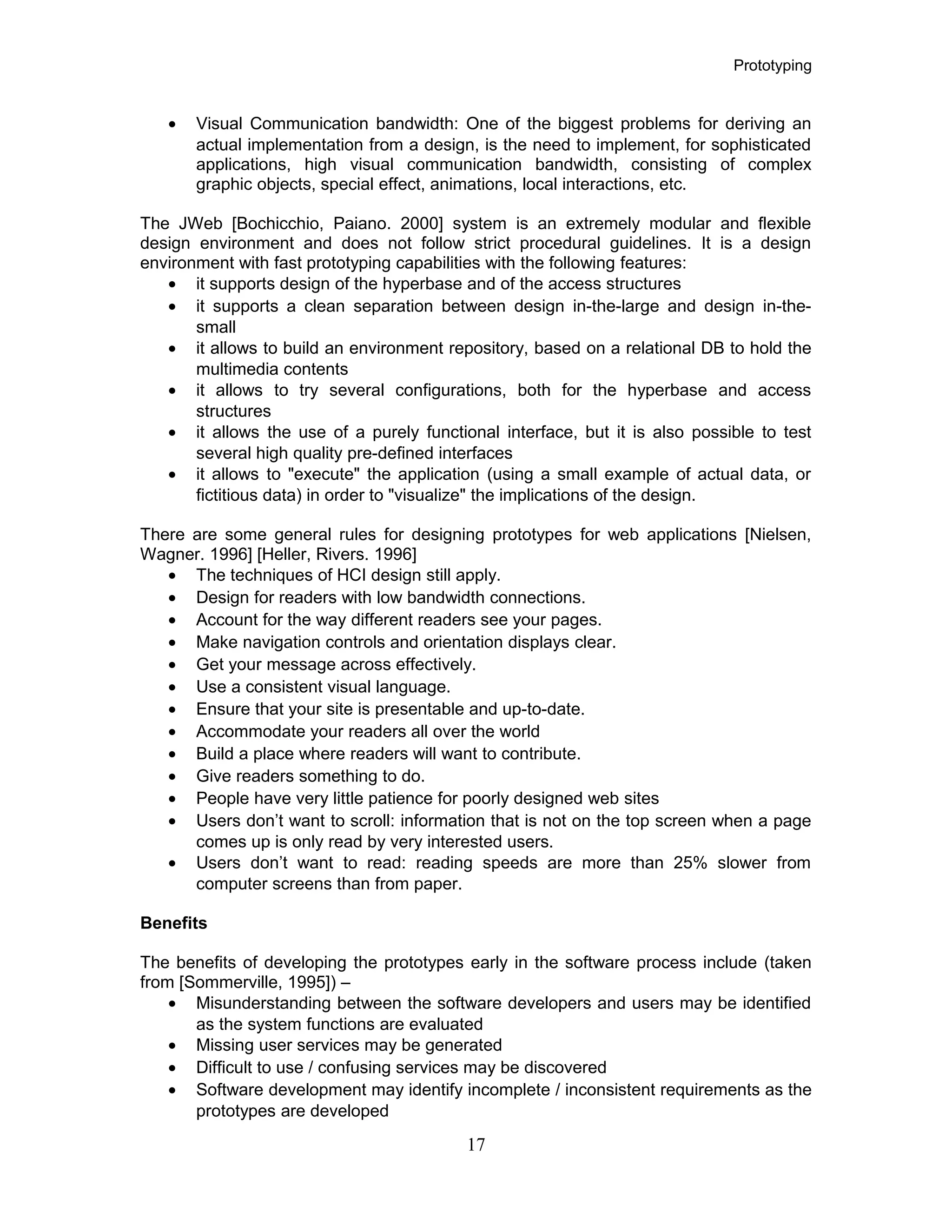 Prototyping
• Visual Communication bandwidth: One of the biggest problems for deriving an
actual implementation from a design, is the need to implement, for sophisticated
applications, high visual communication bandwidth, consisting of complex
graphic objects, special effect, animations, local interactions, etc.
The JWeb [Bochicchio, Paiano. 2000] system is an extremely modular and flexible
design environment and does not follow strict procedural guidelines. It is a design
environment with fast prototyping capabilities with the following features:
• it supports design of the hyperbase and of the access structures
• it supports a clean separation between design in-the-large and design in-the-
small
• it allows to build an environment repository, based on a relational DB to hold the
multimedia contents
• it allows to try several configurations, both for the hyperbase and access
structures
• it allows the use of a purely functional interface, but it is also possible to test
several high quality pre-defined interfaces
• it allows to "execute" the application (using a small example of actual data, or
fictitious data) in order to "visualize" the implications of the design.
There are some general rules for designing prototypes for web applications [Nielsen,
Wagner. 1996] [Heller, Rivers. 1996]
• The techniques of HCI design still apply.
• Design for readers with low bandwidth connections.
• Account for the way different readers see your pages.
• Make navigation controls and orientation displays clear.
• Get your message across effectively.
• Use a consistent visual language.
• Ensure that your site is presentable and up-to-date.
• Accommodate your readers all over the world
• Build a place where readers will want to contribute.
• Give readers something to do.
• People have very little patience for poorly designed web sites
• Users don’t want to scroll: information that is not on the top screen when a page
comes up is only read by very interested users.
• Users don’t want to read: reading speeds are more than 25% slower from
computer screens than from paper.
Benefits
The benefits of developing the prototypes early in the software process include (taken
from [Sommerville, 1995]) –
• Misunderstanding between the software developers and users may be identified
as the system functions are evaluated
• Missing user services may be generated
• Difficult to use / confusing services may be discovered
• Software development may identify incomplete / inconsistent requirements as the
prototypes are developed
17
 