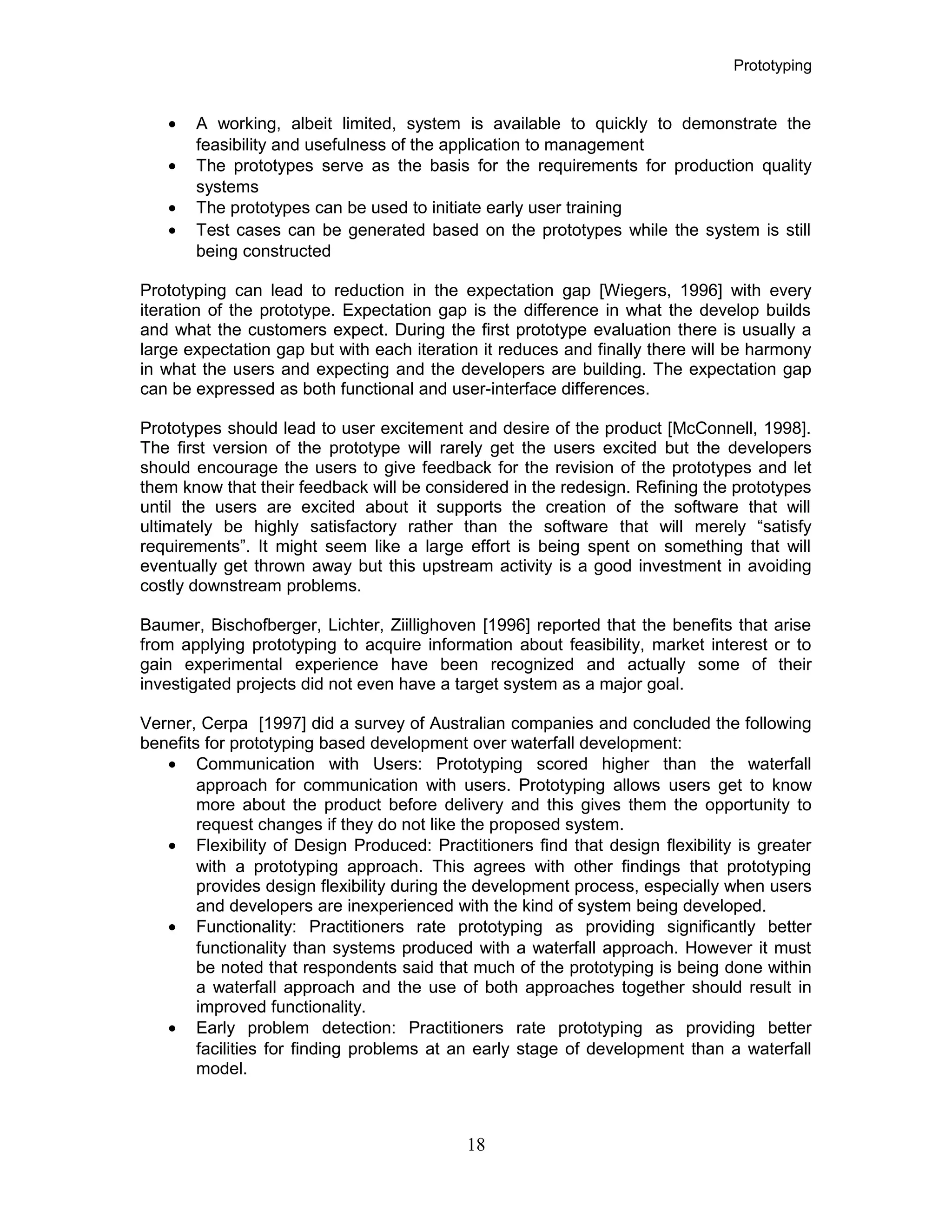Prototyping
• A working, albeit limited, system is available to quickly to demonstrate the
feasibility and usefulness of the application to management
• The prototypes serve as the basis for the requirements for production quality
systems
• The prototypes can be used to initiate early user training
• Test cases can be generated based on the prototypes while the system is still
being constructed
Prototyping can lead to reduction in the expectation gap [Wiegers, 1996] with every
iteration of the prototype. Expectation gap is the difference in what the develop builds
and what the customers expect. During the first prototype evaluation there is usually a
large expectation gap but with each iteration it reduces and finally there will be harmony
in what the users and expecting and the developers are building. The expectation gap
can be expressed as both functional and user-interface differences.
Prototypes should lead to user excitement and desire of the product [McConnell, 1998].
The first version of the prototype will rarely get the users excited but the developers
should encourage the users to give feedback for the revision of the prototypes and let
them know that their feedback will be considered in the redesign. Refining the prototypes
until the users are excited about it supports the creation of the software that will
ultimately be highly satisfactory rather than the software that will merely “satisfy
requirements”. It might seem like a large effort is being spent on something that will
eventually get thrown away but this upstream activity is a good investment in avoiding
costly downstream problems.
Baumer, Bischofberger, Lichter, Ziillighoven [1996] reported that the benefits that arise
from applying prototyping to acquire information about feasibility, market interest or to
gain experimental experience have been recognized and actually some of their
investigated projects did not even have a target system as a major goal.
Verner, Cerpa [1997] did a survey of Australian companies and concluded the following
benefits for prototyping based development over waterfall development:
• Communication with Users: Prototyping scored higher than the waterfall
approach for communication with users. Prototyping allows users get to know
more about the product before delivery and this gives them the opportunity to
request changes if they do not like the proposed system.
• Flexibility of Design Produced: Practitioners find that design flexibility is greater
with a prototyping approach. This agrees with other findings that prototyping
provides design flexibility during the development process, especially when users
and developers are inexperienced with the kind of system being developed.
• Functionality: Practitioners rate prototyping as providing significantly better
functionality than systems produced with a waterfall approach. However it must
be noted that respondents said that much of the prototyping is being done within
a waterfall approach and the use of both approaches together should result in
improved functionality.
• Early problem detection: Practitioners rate prototyping as providing better
facilities for finding problems at an early stage of development than a waterfall
model.
18
 