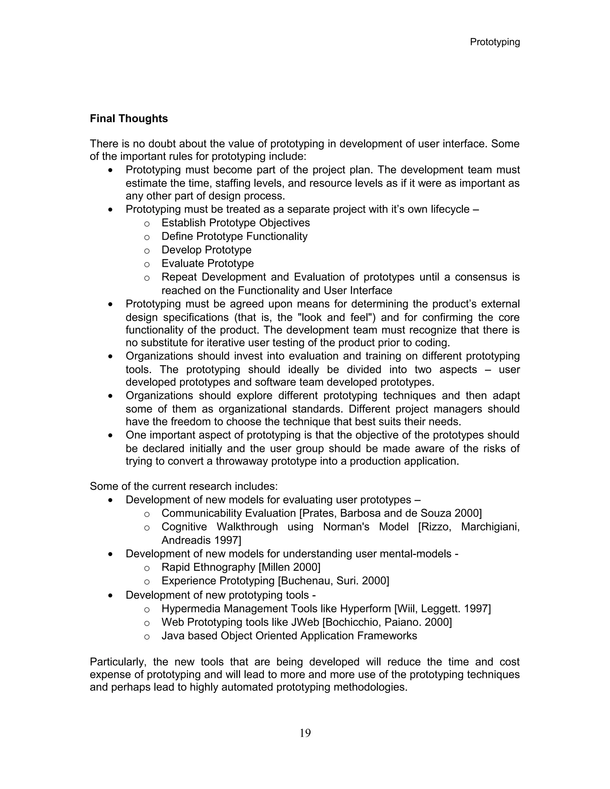 Prototyping
Final Thoughts
There is no doubt about the value of prototyping in development of user interface. Some
of the important rules for prototyping include:
• Prototyping must become part of the project plan. The development team must
estimate the time, staffing levels, and resource levels as if it were as important as
any other part of design process.
• Prototyping must be treated as a separate project with it’s own lifecycle –
o Establish Prototype Objectives
o Define Prototype Functionality
o Develop Prototype
o Evaluate Prototype
o Repeat Development and Evaluation of prototypes until a consensus is
reached on the Functionality and User Interface
• Prototyping must be agreed upon means for determining the product’s external
design specifications (that is, the "look and feel") and for confirming the core
functionality of the product. The development team must recognize that there is
no substitute for iterative user testing of the product prior to coding.
• Organizations should invest into evaluation and training on different prototyping
tools. The prototyping should ideally be divided into two aspects – user
developed prototypes and software team developed prototypes.
• Organizations should explore different prototyping techniques and then adapt
some of them as organizational standards. Different project managers should
have the freedom to choose the technique that best suits their needs.
• One important aspect of prototyping is that the objective of the prototypes should
be declared initially and the user group should be made aware of the risks of
trying to convert a throwaway prototype into a production application.
Some of the current research includes:
• Development of new models for evaluating user prototypes –
o Communicability Evaluation [Prates, Barbosa and de Souza 2000]
o Cognitive Walkthrough using Norman's Model [Rizzo, Marchigiani,
Andreadis 1997]
• Development of new models for understanding user mental-models -
o Rapid Ethnography [Millen 2000]
o Experience Prototyping [Buchenau, Suri. 2000]
• Development of new prototyping tools -
o Hypermedia Management Tools like Hyperform [Wiil, Leggett. 1997]
o Web Prototyping tools like JWeb [Bochicchio, Paiano. 2000]
o Java based Object Oriented Application Frameworks
Particularly, the new tools that are being developed will reduce the time and cost
expense of prototyping and will lead to more and more use of the prototyping techniques
and perhaps lead to highly automated prototyping methodologies.
19
 