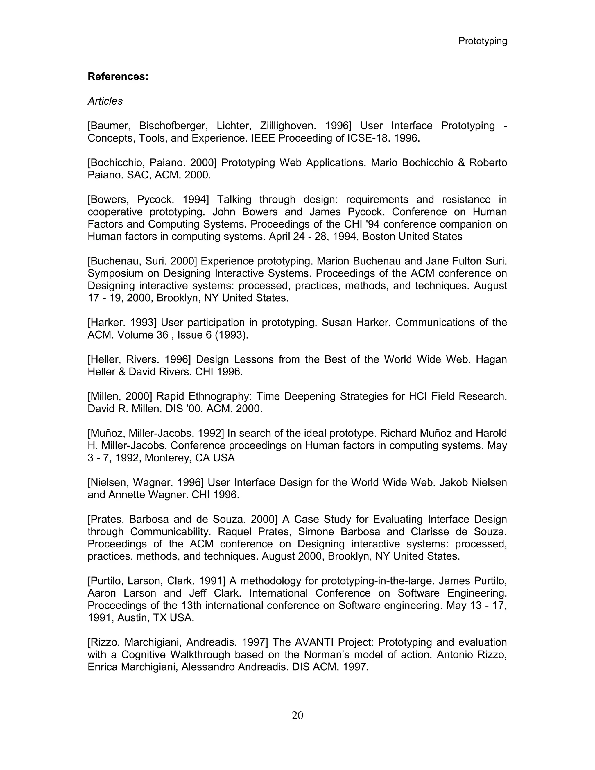 Prototyping
References:
Articles
[Baumer, Bischofberger, Lichter, Ziillighoven. 1996] User Interface Prototyping -
Concepts, Tools, and Experience. IEEE Proceeding of ICSE-18. 1996.
[Bochicchio, Paiano. 2000] Prototyping Web Applications. Mario Bochicchio & Roberto
Paiano. SAC, ACM. 2000.
[Bowers, Pycock. 1994] Talking through design: requirements and resistance in
cooperative prototyping. John Bowers and James Pycock. Conference on Human
Factors and Computing Systems. Proceedings of the CHI '94 conference companion on
Human factors in computing systems. April 24 - 28, 1994, Boston United States
[Buchenau, Suri. 2000] Experience prototyping. Marion Buchenau and Jane Fulton Suri.
Symposium on Designing Interactive Systems. Proceedings of the ACM conference on
Designing interactive systems: processed, practices, methods, and techniques. August
17 - 19, 2000, Brooklyn, NY United States.
[Harker. 1993] User participation in prototyping. Susan Harker. Communications of the
ACM. Volume 36 , Issue 6 (1993).
[Heller, Rivers. 1996] Design Lessons from the Best of the World Wide Web. Hagan
Heller & David Rivers. CHI 1996.
[Millen, 2000] Rapid Ethnography: Time Deepening Strategies for HCI Field Research.
David R. Millen. DIS ’00. ACM. 2000.
[Muñoz, Miller-Jacobs. 1992] In search of the ideal prototype. Richard Muñoz and Harold
H. Miller-Jacobs. Conference proceedings on Human factors in computing systems. May
3 - 7, 1992, Monterey, CA USA
[Nielsen, Wagner. 1996] User Interface Design for the World Wide Web. Jakob Nielsen
and Annette Wagner. CHI 1996.
[Prates, Barbosa and de Souza. 2000] A Case Study for Evaluating Interface Design
through Communicability. Raquel Prates, Simone Barbosa and Clarisse de Souza.
Proceedings of the ACM conference on Designing interactive systems: processed,
practices, methods, and techniques. August 2000, Brooklyn, NY United States.
[Purtilo, Larson, Clark. 1991] A methodology for prototyping-in-the-large. James Purtilo,
Aaron Larson and Jeff Clark. International Conference on Software Engineering.
Proceedings of the 13th international conference on Software engineering. May 13 - 17,
1991, Austin, TX USA.
[Rizzo, Marchigiani, Andreadis. 1997] The AVANTI Project: Prototyping and evaluation
with a Cognitive Walkthrough based on the Norman’s model of action. Antonio Rizzo,
Enrica Marchigiani, Alessandro Andreadis. DIS ACM. 1997.
20
 