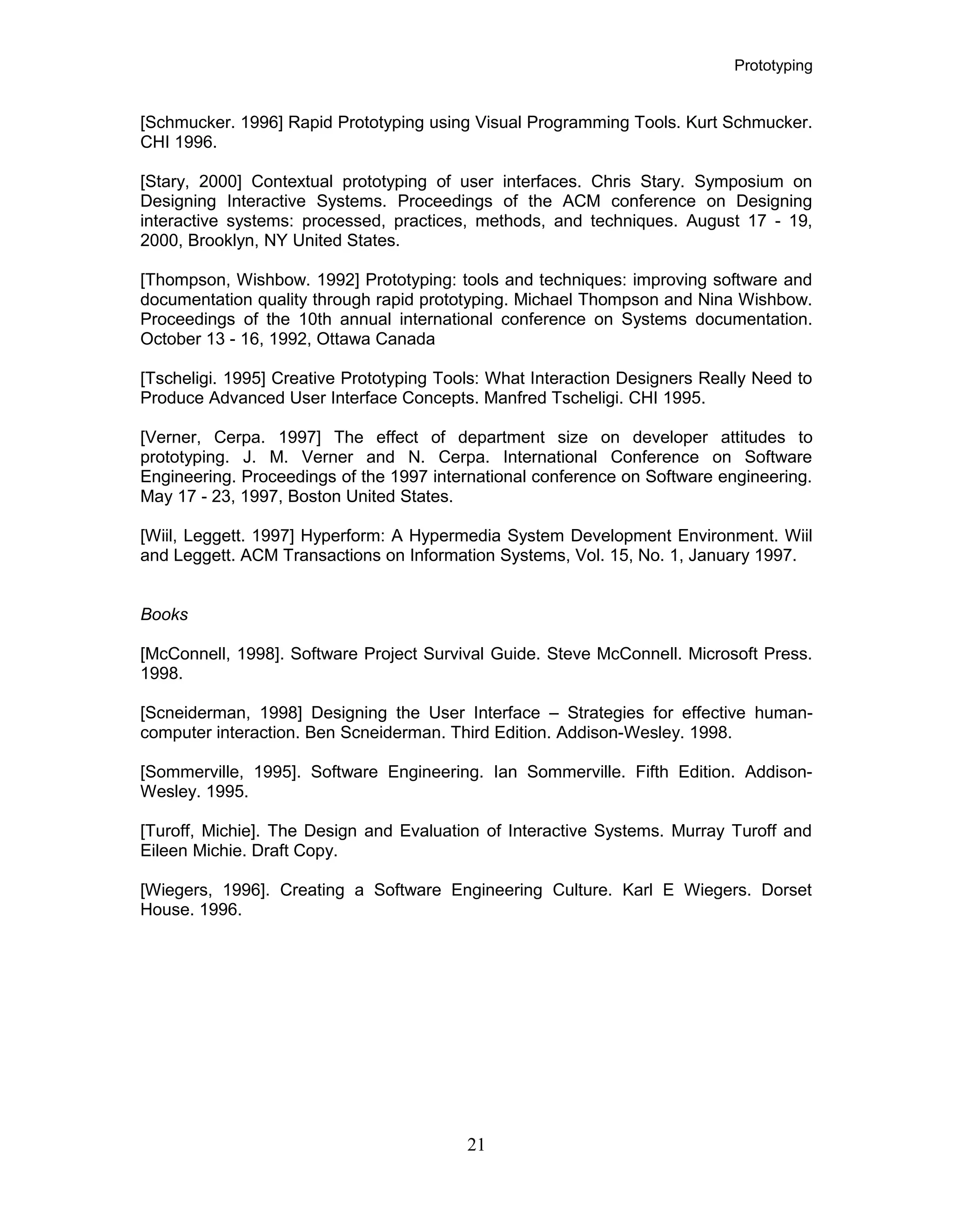 Prototyping
[Schmucker. 1996] Rapid Prototyping using Visual Programming Tools. Kurt Schmucker.
CHI 1996.
[Stary, 2000] Contextual prototyping of user interfaces. Chris Stary. Symposium on
Designing Interactive Systems. Proceedings of the ACM conference on Designing
interactive systems: processed, practices, methods, and techniques. August 17 - 19,
2000, Brooklyn, NY United States.
[Thompson, Wishbow. 1992] Prototyping: tools and techniques: improving software and
documentation quality through rapid prototyping. Michael Thompson and Nina Wishbow.
Proceedings of the 10th annual international conference on Systems documentation.
October 13 - 16, 1992, Ottawa Canada
[Tscheligi. 1995] Creative Prototyping Tools: What Interaction Designers Really Need to
Produce Advanced User Interface Concepts. Manfred Tscheligi. CHI 1995.
[Verner, Cerpa. 1997] The effect of department size on developer attitudes to
prototyping. J. M. Verner and N. Cerpa. International Conference on Software
Engineering. Proceedings of the 1997 international conference on Software engineering.
May 17 - 23, 1997, Boston United States.
[Wiil, Leggett. 1997] Hyperform: A Hypermedia System Development Environment. Wiil
and Leggett. ACM Transactions on Information Systems, Vol. 15, No. 1, January 1997.
Books
[McConnell, 1998]. Software Project Survival Guide. Steve McConnell. Microsoft Press.
1998.
[Scneiderman, 1998] Designing the User Interface – Strategies for effective human-
computer interaction. Ben Scneiderman. Third Edition. Addison-Wesley. 1998.
[Sommerville, 1995]. Software Engineering. Ian Sommerville. Fifth Edition. Addison-
Wesley. 1995.
[Turoff, Michie]. The Design and Evaluation of Interactive Systems. Murray Turoff and
Eileen Michie. Draft Copy.
[Wiegers, 1996]. Creating a Software Engineering Culture. Karl E Wiegers. Dorset
House. 1996.
21
 