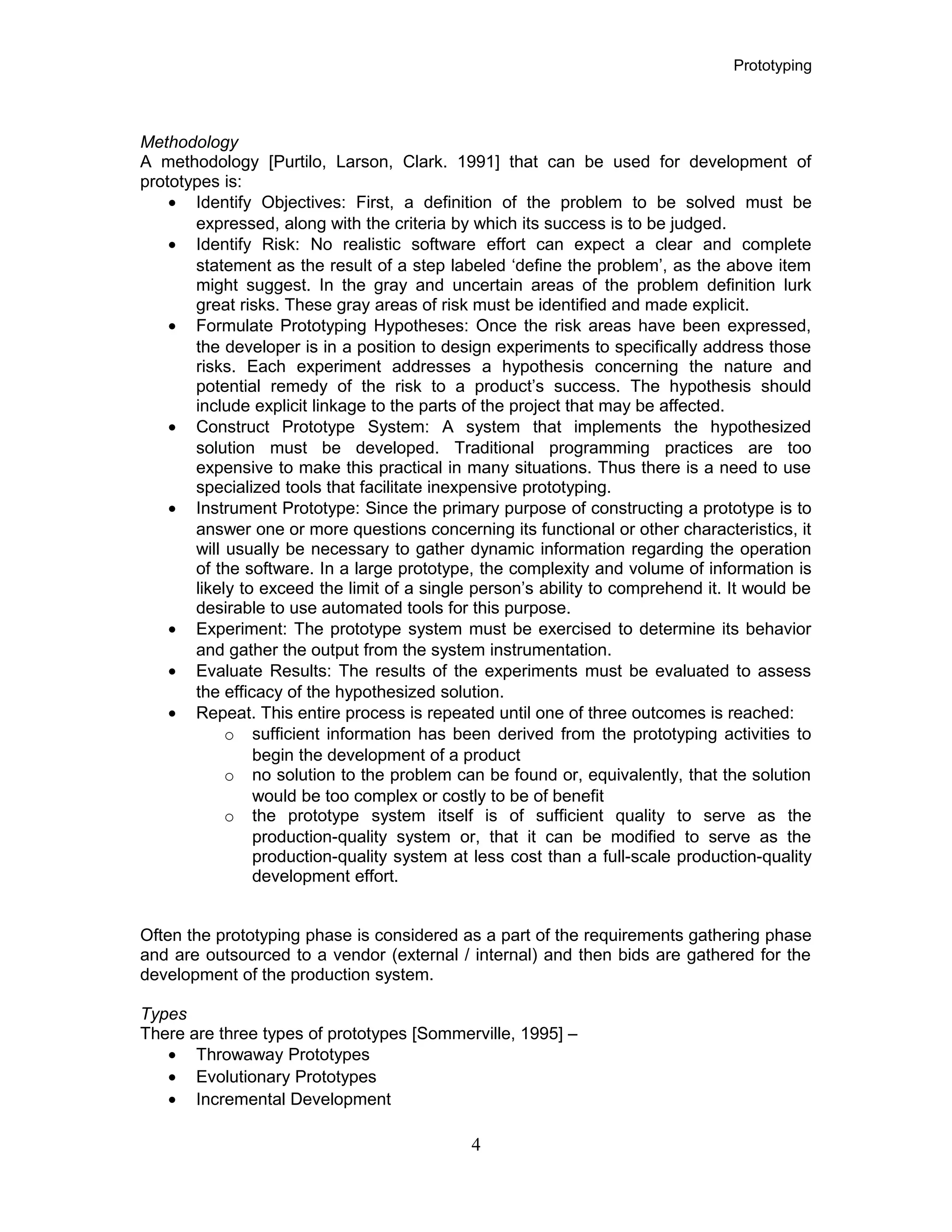 Prototyping
Methodology
A methodology [Purtilo, Larson, Clark. 1991] that can be used for development of
prototypes is:
• Identify Objectives: First, a definition of the problem to be solved must be
expressed, along with the criteria by which its success is to be judged.
• Identify Risk: No realistic software effort can expect a clear and complete
statement as the result of a step labeled ‘define the problem’, as the above item
might suggest. In the gray and uncertain areas of the problem definition lurk
great risks. These gray areas of risk must be identified and made explicit.
• Formulate Prototyping Hypotheses: Once the risk areas have been expressed,
the developer is in a position to design experiments to specifically address those
risks. Each experiment addresses a hypothesis concerning the nature and
potential remedy of the risk to a product’s success. The hypothesis should
include explicit linkage to the parts of the project that may be affected.
• Construct Prototype System: A system that implements the hypothesized
solution must be developed. Traditional programming practices are too
expensive to make this practical in many situations. Thus there is a need to use
specialized tools that facilitate inexpensive prototyping.
• Instrument Prototype: Since the primary purpose of constructing a prototype is to
answer one or more questions concerning its functional or other characteristics, it
will usually be necessary to gather dynamic information regarding the operation
of the software. In a large prototype, the complexity and volume of information is
likely to exceed the limit of a single person’s ability to comprehend it. It would be
desirable to use automated tools for this purpose.
• Experiment: The prototype system must be exercised to determine its behavior
and gather the output from the system instrumentation.
• Evaluate Results: The results of the experiments must be evaluated to assess
the efficacy of the hypothesized solution.
• Repeat. This entire process is repeated until one of three outcomes is reached:
o sufficient information has been derived from the prototyping activities to
begin the development of a product
o no solution to the problem can be found or, equivalently, that the solution
would be too complex or costly to be of benefit
o the prototype system itself is of sufficient quality to serve as the
production-quality system or, that it can be modified to serve as the
production-quality system at less cost than a full-scale production-quality
development effort.
Often the prototyping phase is considered as a part of the requirements gathering phase
and are outsourced to a vendor (external / internal) and then bids are gathered for the
development of the production system.
Types
There are three types of prototypes [Sommerville, 1995] –
• Throwaway Prototypes
• Evolutionary Prototypes
• Incremental Development
4
 