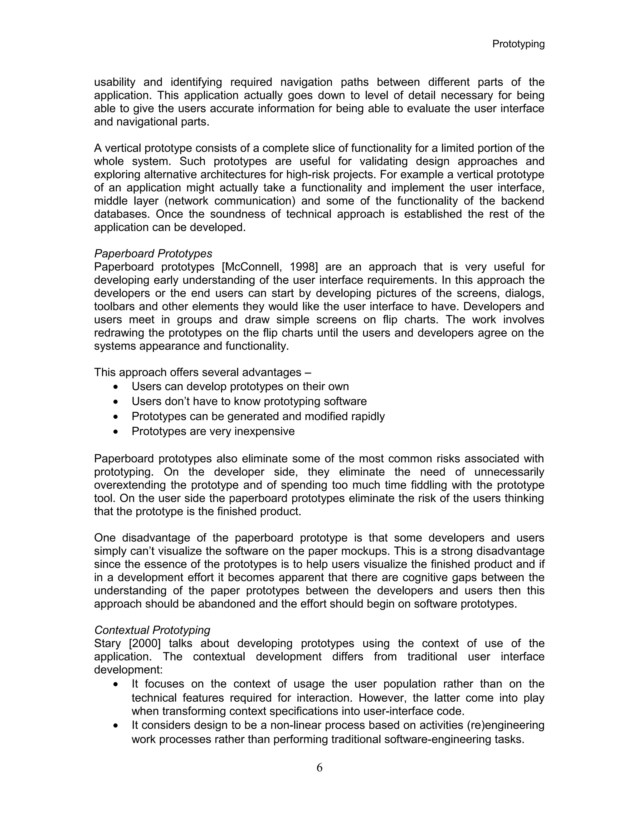 Prototyping
usability and identifying required navigation paths between different parts of the
application. This application actually goes down to level of detail necessary for being
able to give the users accurate information for being able to evaluate the user interface
and navigational parts.
A vertical prototype consists of a complete slice of functionality for a limited portion of the
whole system. Such prototypes are useful for validating design approaches and
exploring alternative architectures for high-risk projects. For example a vertical prototype
of an application might actually take a functionality and implement the user interface,
middle layer (network communication) and some of the functionality of the backend
databases. Once the soundness of technical approach is established the rest of the
application can be developed.
Paperboard Prototypes
Paperboard prototypes [McConnell, 1998] are an approach that is very useful for
developing early understanding of the user interface requirements. In this approach the
developers or the end users can start by developing pictures of the screens, dialogs,
toolbars and other elements they would like the user interface to have. Developers and
users meet in groups and draw simple screens on flip charts. The work involves
redrawing the prototypes on the flip charts until the users and developers agree on the
systems appearance and functionality.
This approach offers several advantages –
• Users can develop prototypes on their own
• Users don’t have to know prototyping software
• Prototypes can be generated and modified rapidly
• Prototypes are very inexpensive
Paperboard prototypes also eliminate some of the most common risks associated with
prototyping. On the developer side, they eliminate the need of unnecessarily
overextending the prototype and of spending too much time fiddling with the prototype
tool. On the user side the paperboard prototypes eliminate the risk of the users thinking
that the prototype is the finished product.
One disadvantage of the paperboard prototype is that some developers and users
simply can’t visualize the software on the paper mockups. This is a strong disadvantage
since the essence of the prototypes is to help users visualize the finished product and if
in a development effort it becomes apparent that there are cognitive gaps between the
understanding of the paper prototypes between the developers and users then this
approach should be abandoned and the effort should begin on software prototypes.
Contextual Prototyping
Stary [2000] talks about developing prototypes using the context of use of the
application. The contextual development differs from traditional user interface
development:
• It focuses on the context of usage the user population rather than on the
technical features required for interaction. However, the latter come into play
when transforming context specifications into user-interface code.
• It considers design to be a non-linear process based on activities (re)engineering
work processes rather than performing traditional software-engineering tasks.
6
 