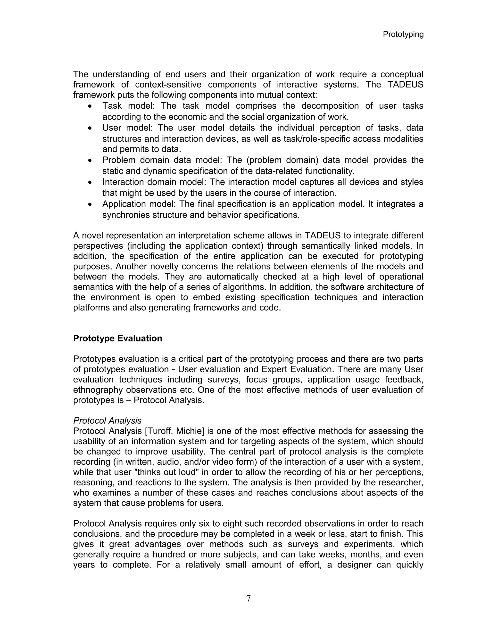 Prototyping
The understanding of end users and their organization of work require a conceptual
framework of context-sensitive components of interactive systems. The TADEUS
framework puts the following components into mutual context:
• Task model: The task model comprises the decomposition of user tasks
according to the economic and the social organization of work.
• User model: The user model details the individual perception of tasks, data
structures and interaction devices, as well as task/role-specific access modalities
and permits to data.
• Problem domain data model: The (problem domain) data model provides the
static and dynamic specification of the data-related functionality.
• Interaction domain model: The interaction model captures all devices and styles
that might be used by the users in the course of interaction.
• Application model: The final specification is an application model. It integrates a
synchronies structure and behavior specifications.
A novel representation an interpretation scheme allows in TADEUS to integrate different
perspectives (including the application context) through semantically linked models. In
addition, the specification of the entire application can be executed for prototyping
purposes. Another novelty concerns the relations between elements of the models and
between the models. They are automatically checked at a high level of operational
semantics with the help of a series of algorithms. In addition, the software architecture of
the environment is open to embed existing specification techniques and interaction
platforms and also generating frameworks and code.
Prototype Evaluation
Prototypes evaluation is a critical part of the prototyping process and there are two parts
of prototypes evaluation - User evaluation and Expert Evaluation. There are many User
evaluation techniques including surveys, focus groups, application usage feedback,
ethnography observations etc. One of the most effective methods of user evaluation of
prototypes is – Protocol Analysis.
Protocol Analysis
Protocol Analysis [Turoff, Michie] is one of the most effective methods for assessing the
usability of an information system and for targeting aspects of the system, which should
be changed to improve usability. The central part of protocol analysis is the complete
recording (in written, audio, and/or video form) of the interaction of a user with a system,
while that user "thinks out loud" in order to allow the recording of his or her perceptions,
reasoning, and reactions to the system. The analysis is then provided by the researcher,
who examines a number of these cases and reaches conclusions about aspects of the
system that cause problems for users.
Protocol Analysis requires only six to eight such recorded observations in order to reach
conclusions, and the procedure may be completed in a week or less, start to finish. This
gives it great advantages over methods such as surveys and experiments, which
generally require a hundred or more subjects, and can take weeks, months, and even
years to complete. For a relatively small amount of effort, a designer can quickly
7
 