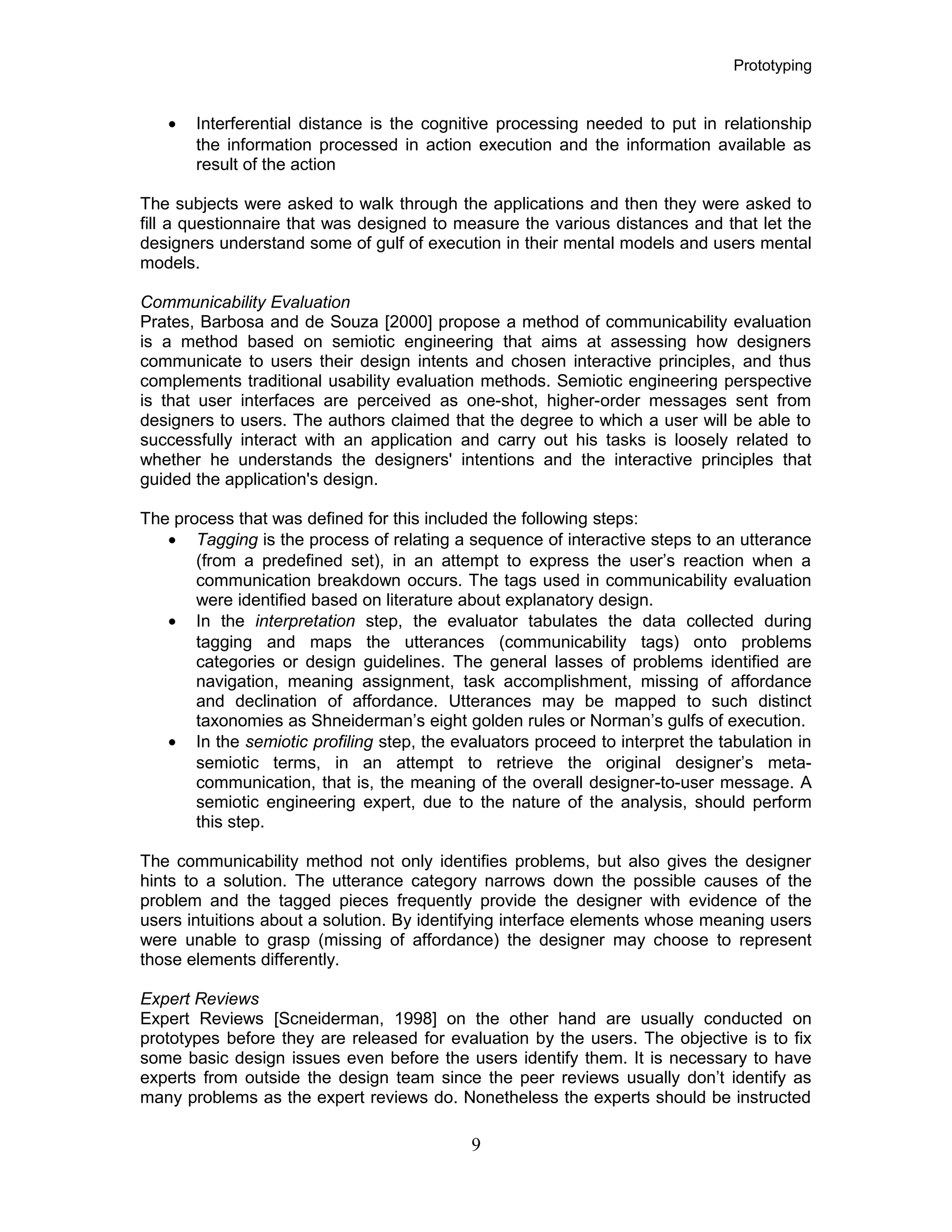 Prototyping
• Interferential distance is the cognitive processing needed to put in relationship
the information processed in action execution and the information available as
result of the action
The subjects were asked to walk through the applications and then they were asked to
fill a questionnaire that was designed to measure the various distances and that let the
designers understand some of gulf of execution in their mental models and users mental
models.
Communicability Evaluation
Prates, Barbosa and de Souza [2000] propose a method of communicability evaluation
is a method based on semiotic engineering that aims at assessing how designers
communicate to users their design intents and chosen interactive principles, and thus
complements traditional usability evaluation methods. Semiotic engineering perspective
is that user interfaces are perceived as one-shot, higher-order messages sent from
designers to users. The authors claimed that the degree to which a user will be able to
successfully interact with an application and carry out his tasks is loosely related to
whether he understands the designers' intentions and the interactive principles that
guided the application's design.
The process that was defined for this included the following steps:
• Tagging is the process of relating a sequence of interactive steps to an utterance
(from a predefined set), in an attempt to express the user’s reaction when a
communication breakdown occurs. The tags used in communicability evaluation
were identified based on literature about explanatory design.
• In the interpretation step, the evaluator tabulates the data collected during
tagging and maps the utterances (communicability tags) onto problems
categories or design guidelines. The general lasses of problems identified are
navigation, meaning assignment, task accomplishment, missing of affordance
and declination of affordance. Utterances may be mapped to such distinct
taxonomies as Shneiderman’s eight golden rules or Norman’s gulfs of execution.
• In the semiotic profiling step, the evaluators proceed to interpret the tabulation in
semiotic terms, in an attempt to retrieve the original designer’s meta-
communication, that is, the meaning of the overall designer-to-user message. A
semiotic engineering expert, due to the nature of the analysis, should perform
this step.
The communicability method not only identifies problems, but also gives the designer
hints to a solution. The utterance category narrows down the possible causes of the
problem and the tagged pieces frequently provide the designer with evidence of the
users intuitions about a solution. By identifying interface elements whose meaning users
were unable to grasp (missing of affordance) the designer may choose to represent
those elements differently.
Expert Reviews
Expert Reviews [Scneiderman, 1998] on the other hand are usually conducted on
prototypes before they are released for evaluation by the users. The objective is to fix
some basic design issues even before the users identify them. It is necessary to have
experts from outside the design team since the peer reviews usually don’t identify as
many problems as the expert reviews do. Nonetheless the experts should be instructed
9
 