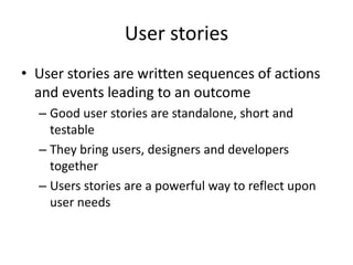 User stories
• User stories are written sequences of actions
and events leading to an outcome
– Good user stories are standalone, short and
testable
– They bring users, designers and developers
together
– Users stories are a powerful way to reflect upon
user needs
 