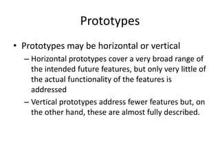 Prototypes
• Prototypes may be horizontal or vertical
– Horizontal prototypes cover a very broad range of
the intended future features, but only very little of
the actual functionality of the features is
addressed
– Vertical prototypes address fewer features but, on
the other hand, these are almost fully described.
 