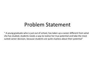 Problem Statement
" A young graduate-who is just out of school, has taken up a career different from what
she has studied, students needs a way to realise her true potential and take the most
suited career decision, because students are quite clueless about their potential"
 