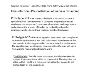 Idea selection - Personalization of menu in restaurant
Problem statement – Daniel needs to find a better way to eat at work.
Prototype N°1 – He makes a deal with a restaurant to cook a
special meal for the employees. A computer program (connected
wireless to the restaurants) computer allows them to change menus
and estimate the amount of food to be cooked based on the
employees wishes to eat there that day, avoiding food waste.
Prototype N°2 – Create an App that uses a web search engine to
locate nearby restaurants and their daily menus based on what the
user types in. It also suggests other restaurants with a similar menu.
The app also gives a estimate of how much time the user will spend
from work to restaurant and back to work.
*OBSERVATION: To make these prototypes, I made some sketches
in paper than made these slides on powerpoint. Then i printed the
slides so that i could test the prototype with other people to get
the feedback for the assignment.
 