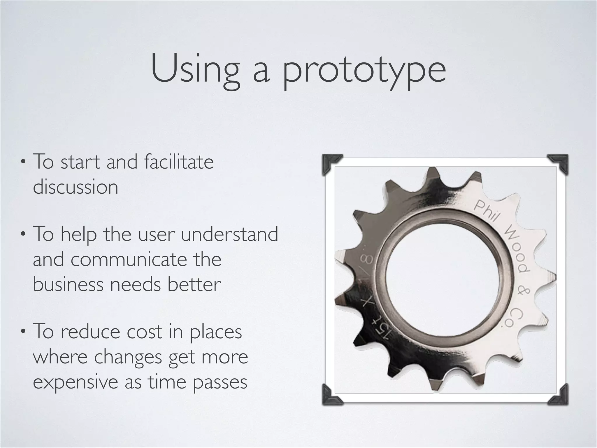 Using a prototype
• To

start and facilitate
discussion	


• To

help the user understand
and communicate the
business needs better	


• To

reduce cost in places
where changes get more
expensive as time passes

 