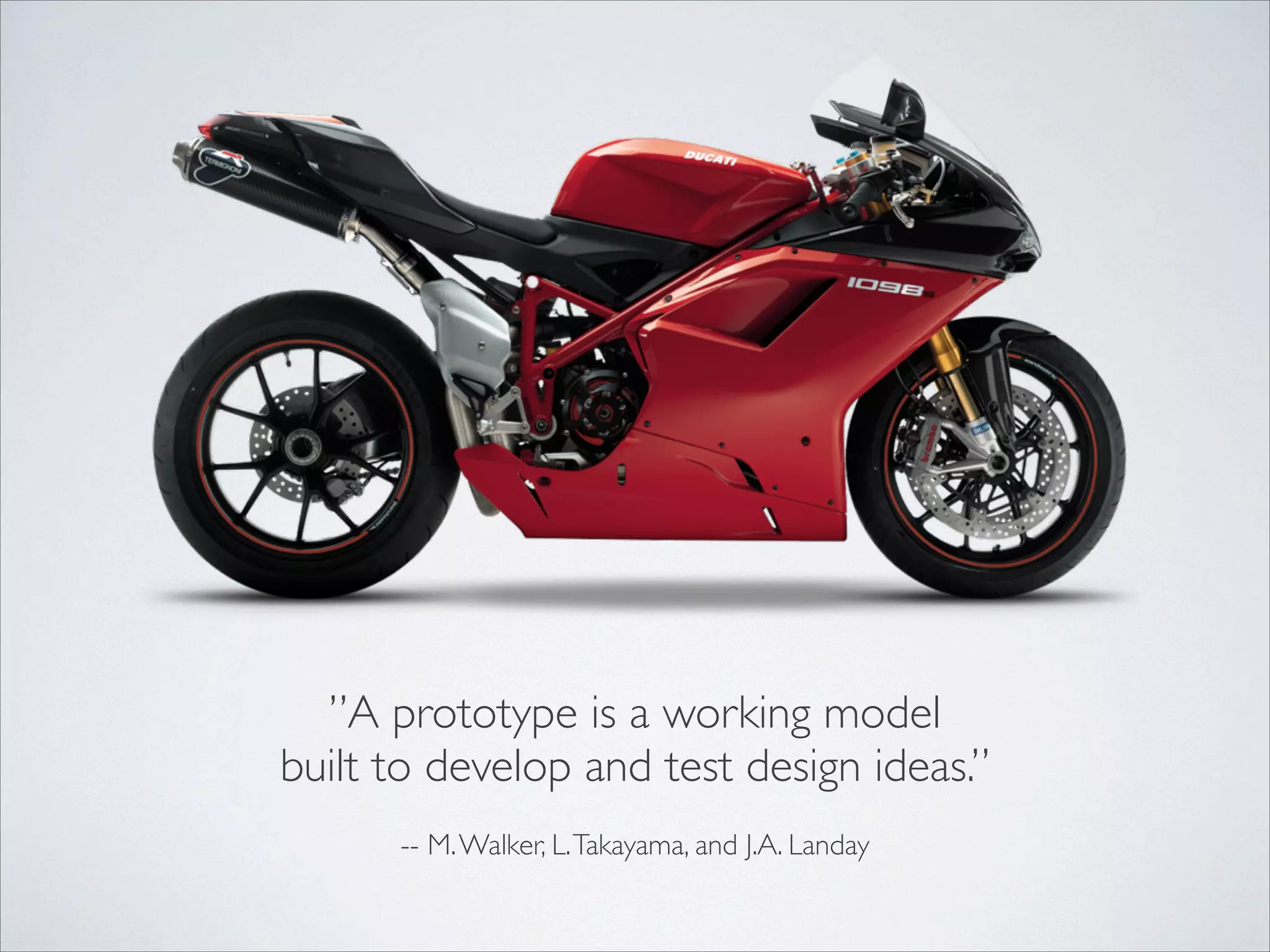 ”A prototype is a working model	

built to develop and test design ideas.”	

!
-- M. Walker, L. Takayama, and J.A. Landay

 