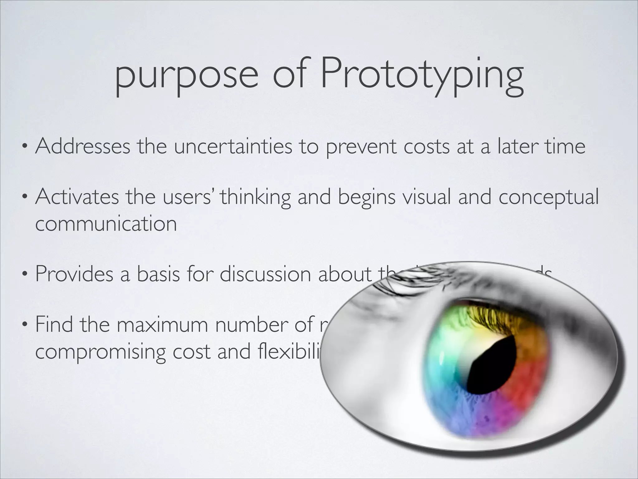 purpose of Prototyping
• Addresses

the uncertainties to prevent costs at a later time	


• Activates

the users’ thinking and begins visual and conceptual
communication	


• Provides
• Find

a basis for discussion about the business needs	


the maximum number of real usability issues with- out
compromising cost and flexibility for designers

 