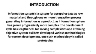 INTRODUCTION
Information system is a system for accepting data as raw
material and through one or more transaction process
generating information as a product. as information system
has grown progressively more complex ,the development
cycle has lengthened. for solving complexities and attaining
objective system builders developed various methodologies
for system development. one such methodology is called
prototyping

raisonsamraju@yahoo.com

3

 