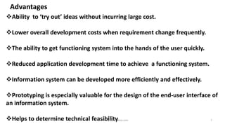 Advantages
Ability to ‘try out’ ideas without incurring large cost.

Lower overall development costs when requirement change frequently.
The ability to get functioning system into the hands of the user quickly.

Reduced application development time to achieve a functioning system.
Information system can be developed more efficiently and effectively.
Prototyping is especially valuable for the design of the end-user interface of
an information system.

Helps to determine technical feasibility
raisonsamraju@yahoo.com

7

 