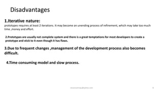 Disadvantages
1.Iterative nature:
prototypes requires at least 2 iterations. It may become an unending process of refinement, which may take too much
time ,money and effort.
2.Prototypes are usually not complete system and there is a great temptations for most developers to create a
prototype and stick to it even though it has flaws.

3.Due to frequent changes ,management of the development process also becomes
difficult.
4.Time consuming model and slow process.

raisonsamraju@yahoo.com

8

 