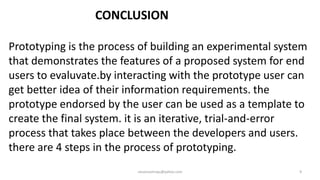 CONCLUSION
Prototyping is the process of building an experimental system
that demonstrates the features of a proposed system for end
users to evaluvate.by interacting with the prototype user can
get better idea of their information requirements. the
prototype endorsed by the user can be used as a template to
create the final system. it is an iterative, trial-and-error
process that takes place between the developers and users.
there are 4 steps in the process of prototyping.
raisonsamraju@yahoo.com

9

 