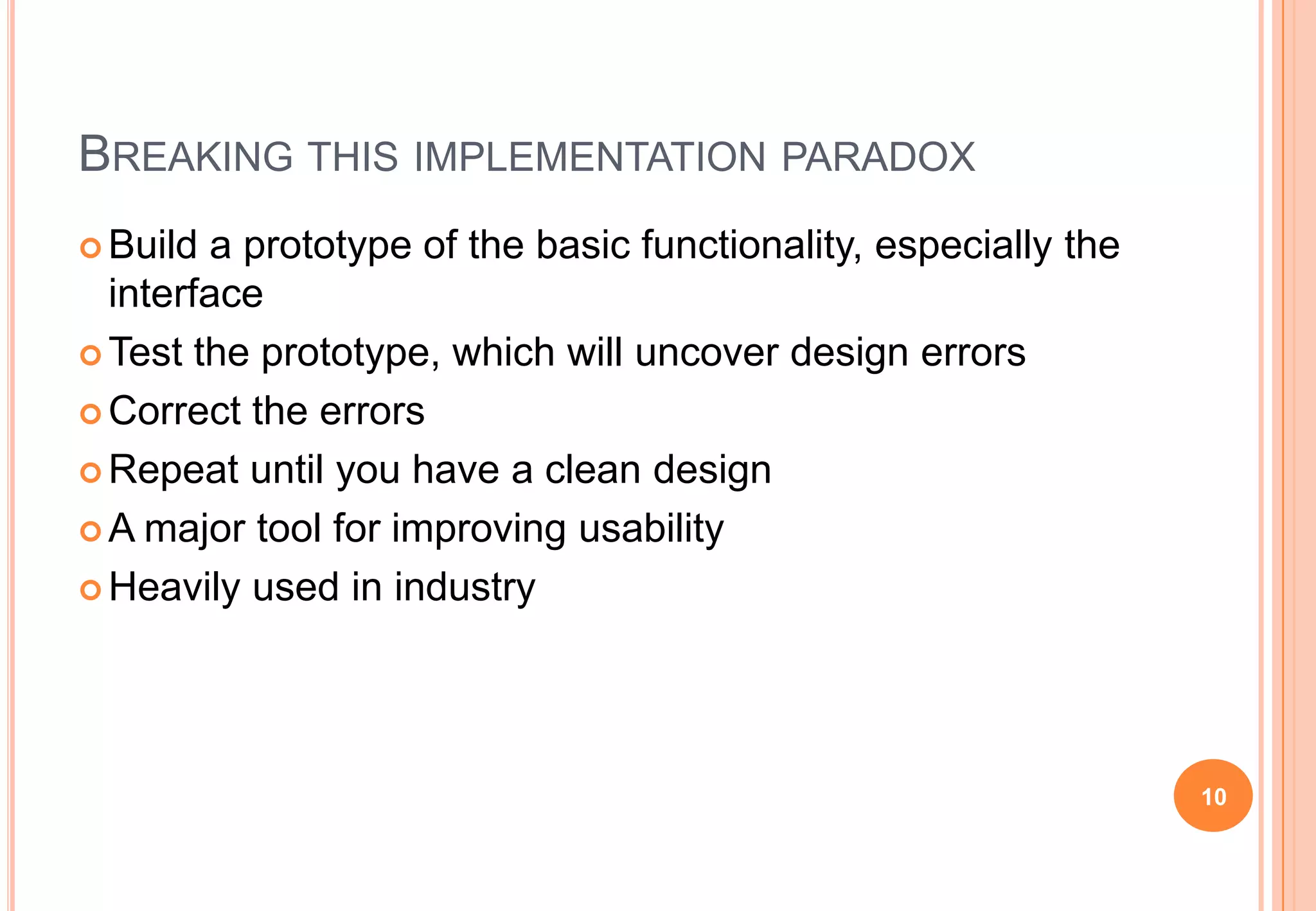 BREAKING THIS IMPLEMENTATION PARADOX
 Build a prototype of the basic functionality, especially the
interface
 Test the prototype, which will uncover design errors
 Correct the errors
 Repeat until you have a clean design
 A major tool for improving usability
 Heavily used in industry
10
 