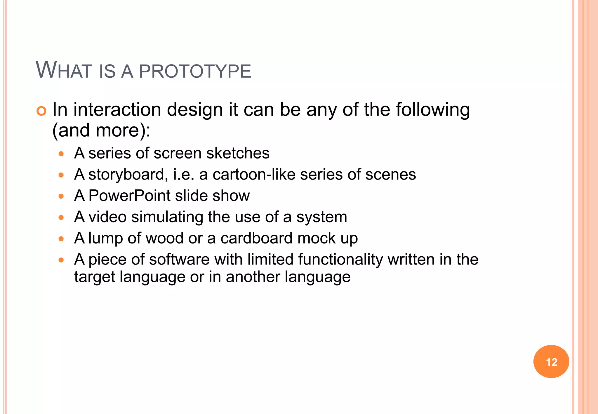 WHAT IS A PROTOTYPE
 In interaction design it can be any of the following
(and more):
 A series of screen sketches
 A storyboard, i.e. a cartoon-like series of scenes
 A PowerPoint slide show
 A video simulating the use of a system
 A lump of wood or a cardboard mock up
 A piece of software with limited functionality written in the
target language or in another language
12
 