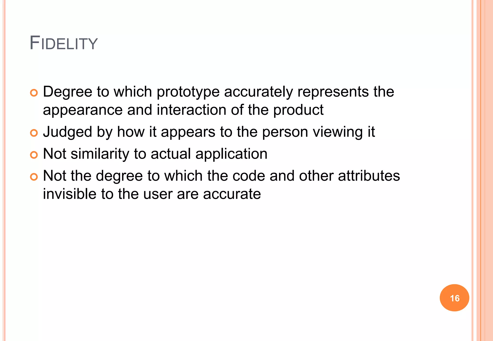 FIDELITY
 Degree to which prototype accurately represents the
appearance and interaction of the product
 Judged by how it appears to the person viewing it
 Not similarity to actual application
 Not the degree to which the code and other attributes
invisible to the user are accurate
16
 
