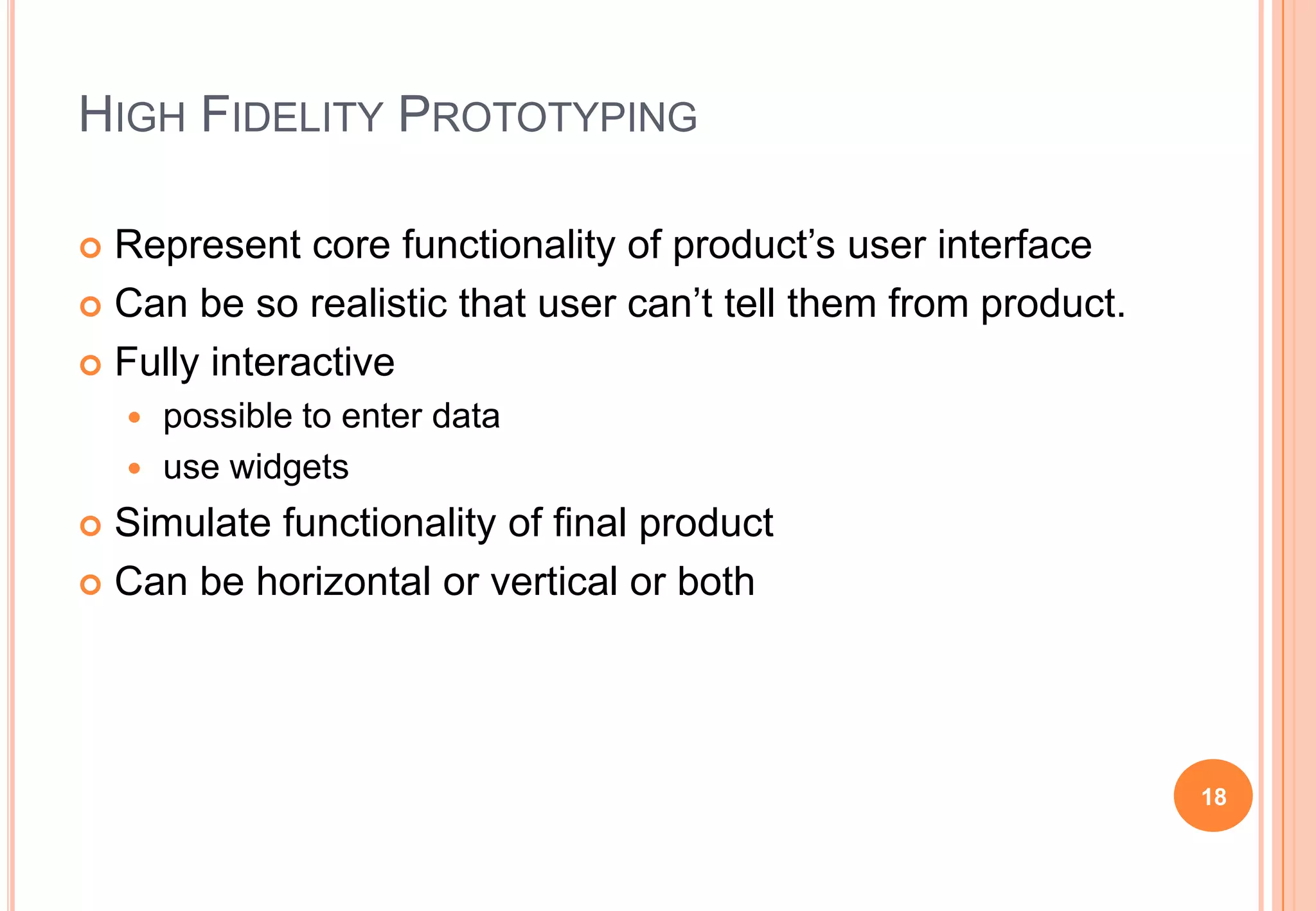 HIGH FIDELITY PROTOTYPING
 Represent core functionality of product‟s user interface
 Can be so realistic that user can‟t tell them from product.
 Fully interactive
 possible to enter data
 use widgets
 Simulate functionality of final product
 Can be horizontal or vertical or both
18
 