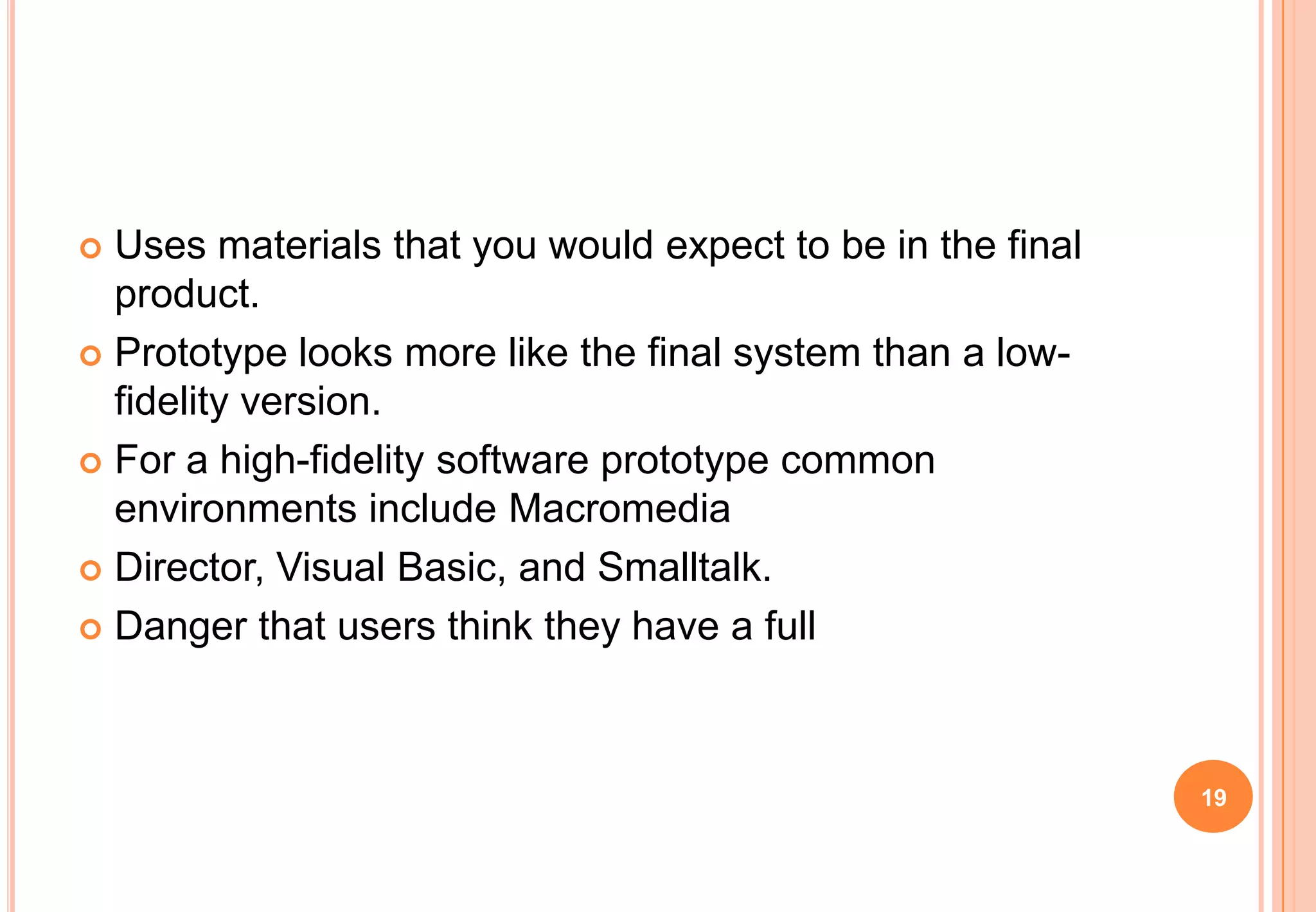  Uses materials that you would expect to be in the final
product.
 Prototype looks more like the final system than a low-
fidelity version.
 For a high-fidelity software prototype common
environments include Macromedia
 Director, Visual Basic, and Smalltalk.
 Danger that users think they have a full
19
 