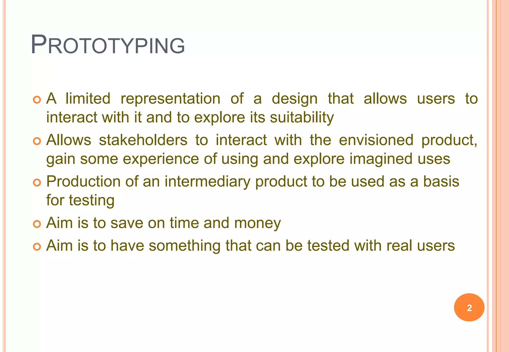 PROTOTYPING
 A limited representation of a design that allows users to
interact with it and to explore its suitability
 Allows stakeholders to interact with the envisioned product,
gain some experience of using and explore imagined uses
 Production of an intermediary product to be used as a basis
for testing
 Aim is to save on time and money
 Aim is to have something that can be tested with real users
2
 