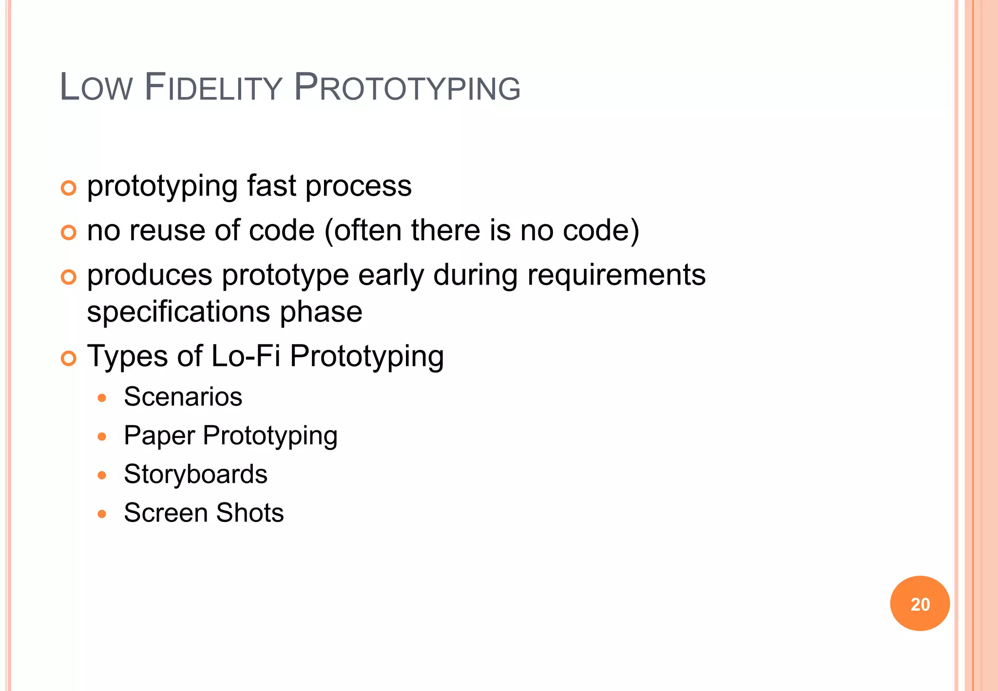LOW FIDELITY PROTOTYPING
 prototyping fast process
 no reuse of code (often there is no code)
 produces prototype early during requirements
specifications phase
 Types of Lo-Fi Prototyping
 Scenarios
 Paper Prototyping
 Storyboards
 Screen Shots
20
 