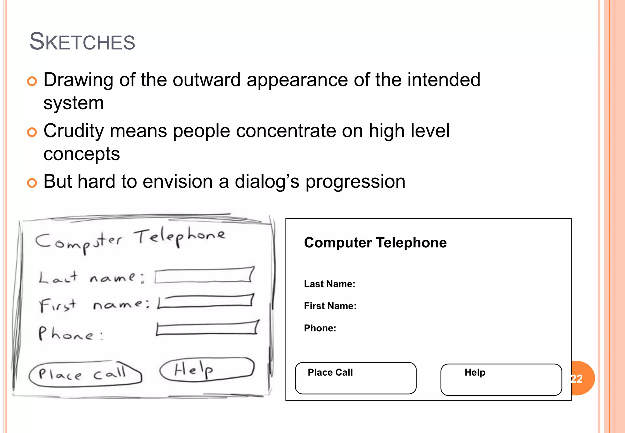 SKETCHES
 Drawing of the outward appearance of the intended
system
 Crudity means people concentrate on high level
concepts
 But hard to envision a dialog’s progression
Computer Telephone
Last Name:
First Name:
Phone:
Place Call Help
22
 