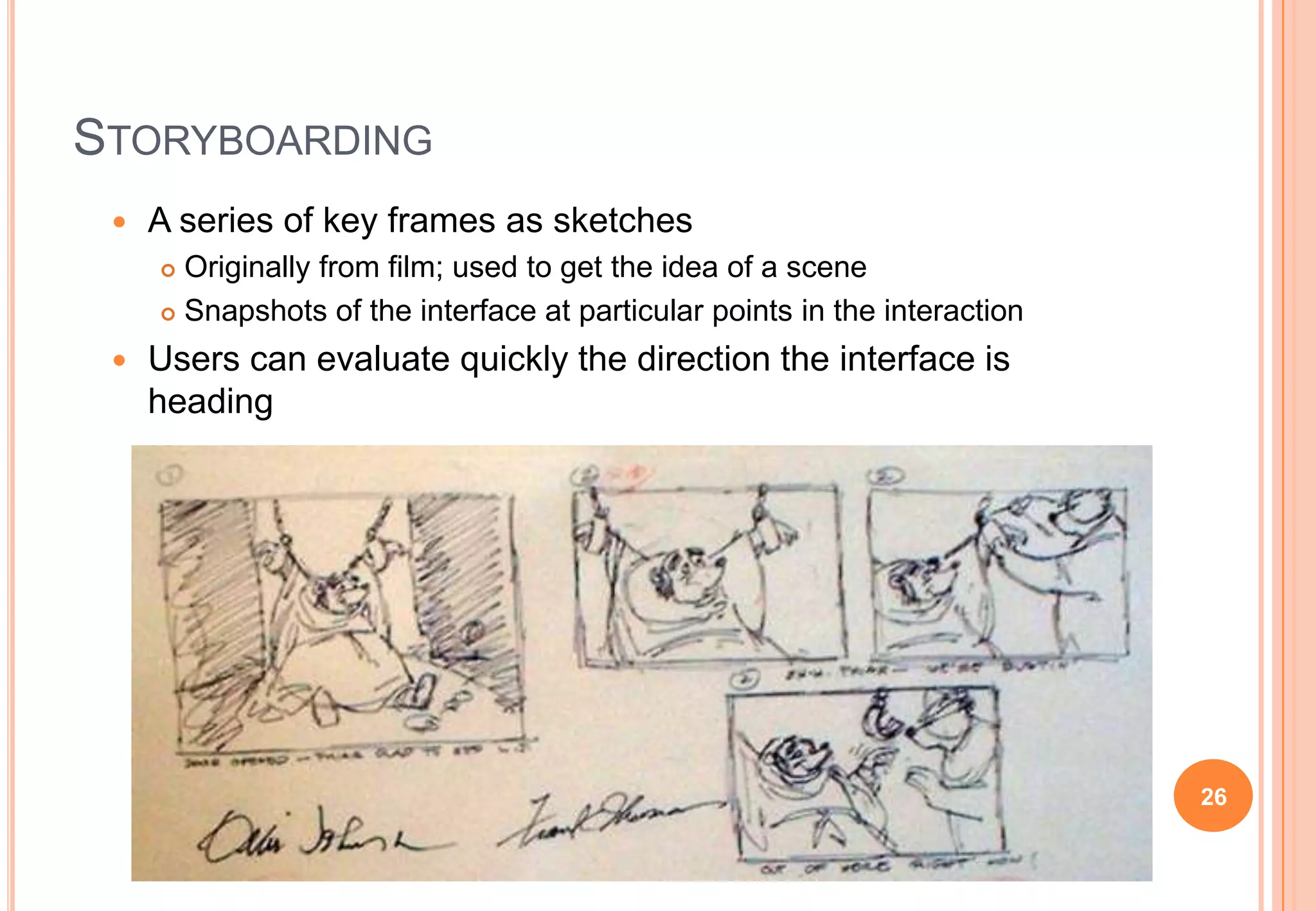 STORYBOARDING
 A series of key frames as sketches
 Originally from film; used to get the idea of a scene
 Snapshots of the interface at particular points in the interaction
 Users can evaluate quickly the direction the interface is
heading
26
 