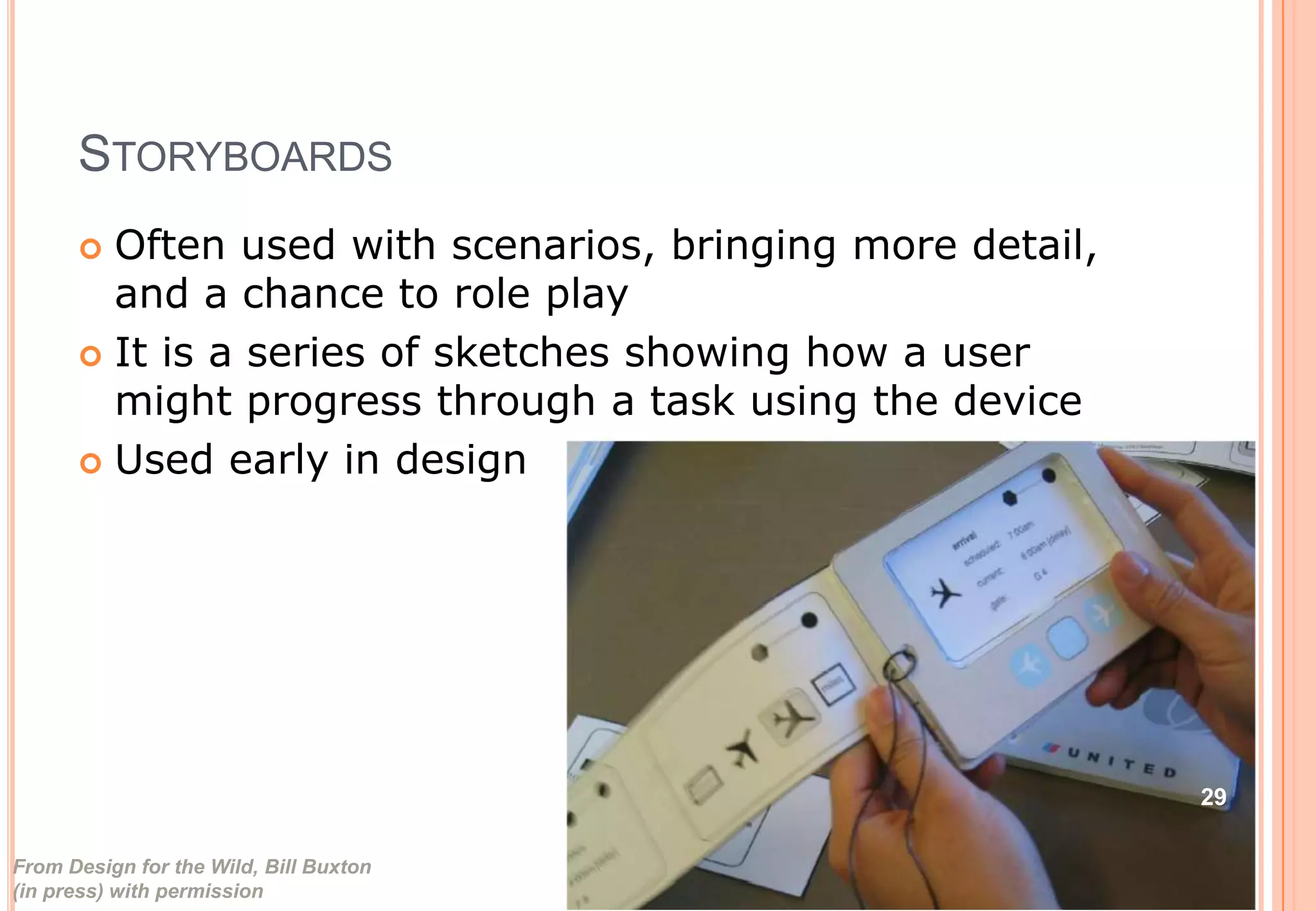 STORYBOARDS
 Often used with scenarios, bringing more detail,
and a chance to role play
 It is a series of sketches showing how a user
might progress through a task using the device
 Used early in design
From Design for the Wild, Bill Buxton
(in press) with permission
29
 