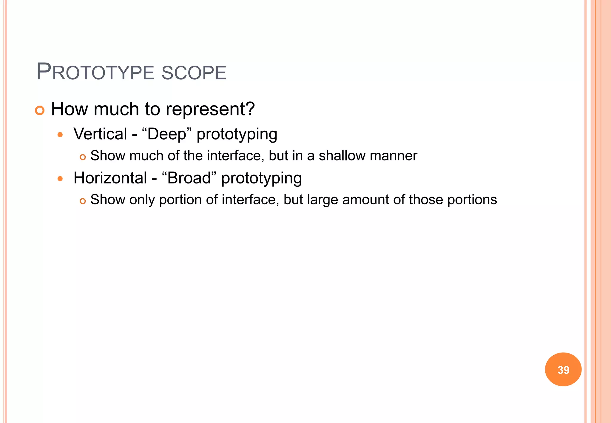 PROTOTYPE SCOPE
 How much to represent?
 Vertical - “Deep” prototyping
 Show much of the interface, but in a shallow manner
 Horizontal - “Broad” prototyping
 Show only portion of interface, but large amount of those portions
39
 