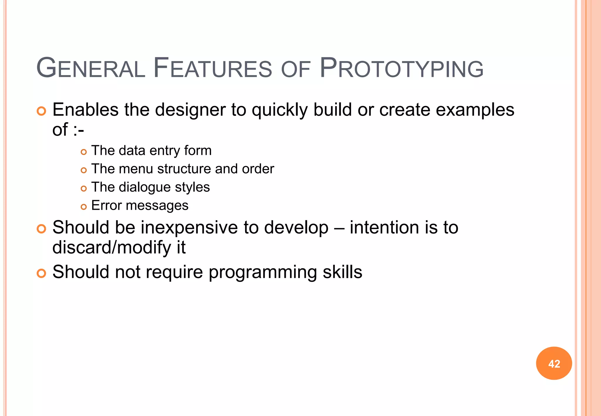 GENERAL FEATURES OF PROTOTYPING
 Enables the designer to quickly build or create examples
of :-
 The data entry form
 The menu structure and order
 The dialogue styles
 Error messages
 Should be inexpensive to develop – intention is to
discard/modify it
 Should not require programming skills
42
 