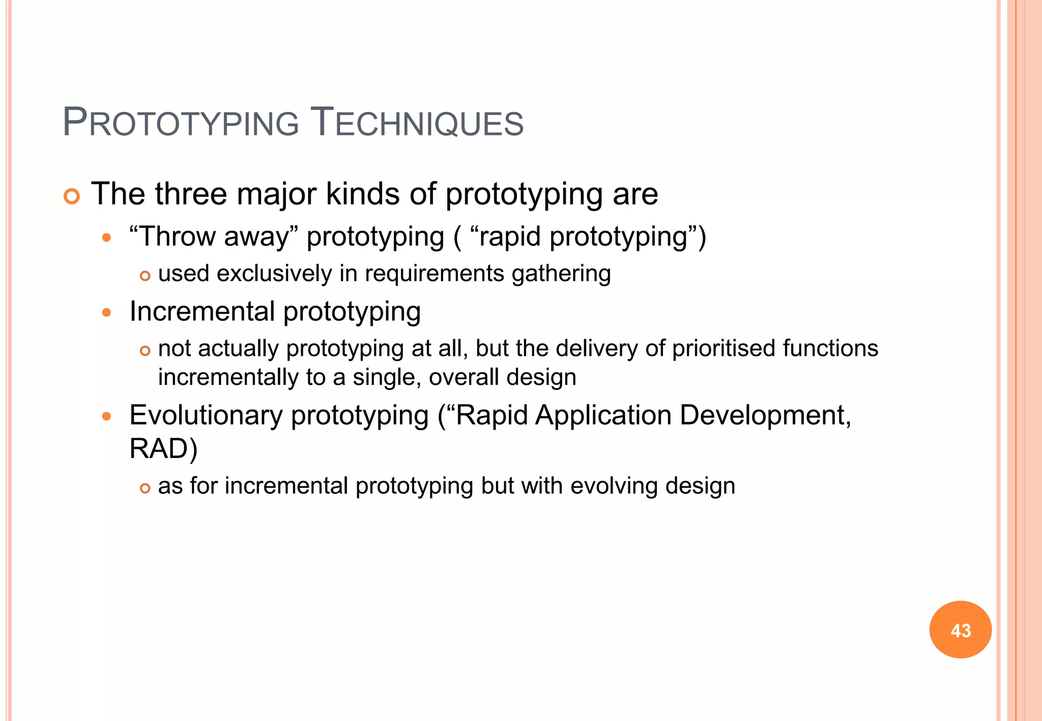 PROTOTYPING TECHNIQUES
 The three major kinds of prototyping are
 “Throw away” prototyping ( “rapid prototyping”)
 used exclusively in requirements gathering
 Incremental prototyping
 not actually prototyping at all, but the delivery of prioritised functions
incrementally to a single, overall design
 Evolutionary prototyping (“Rapid Application Development,
RAD)
 as for incremental prototyping but with evolving design
43
 