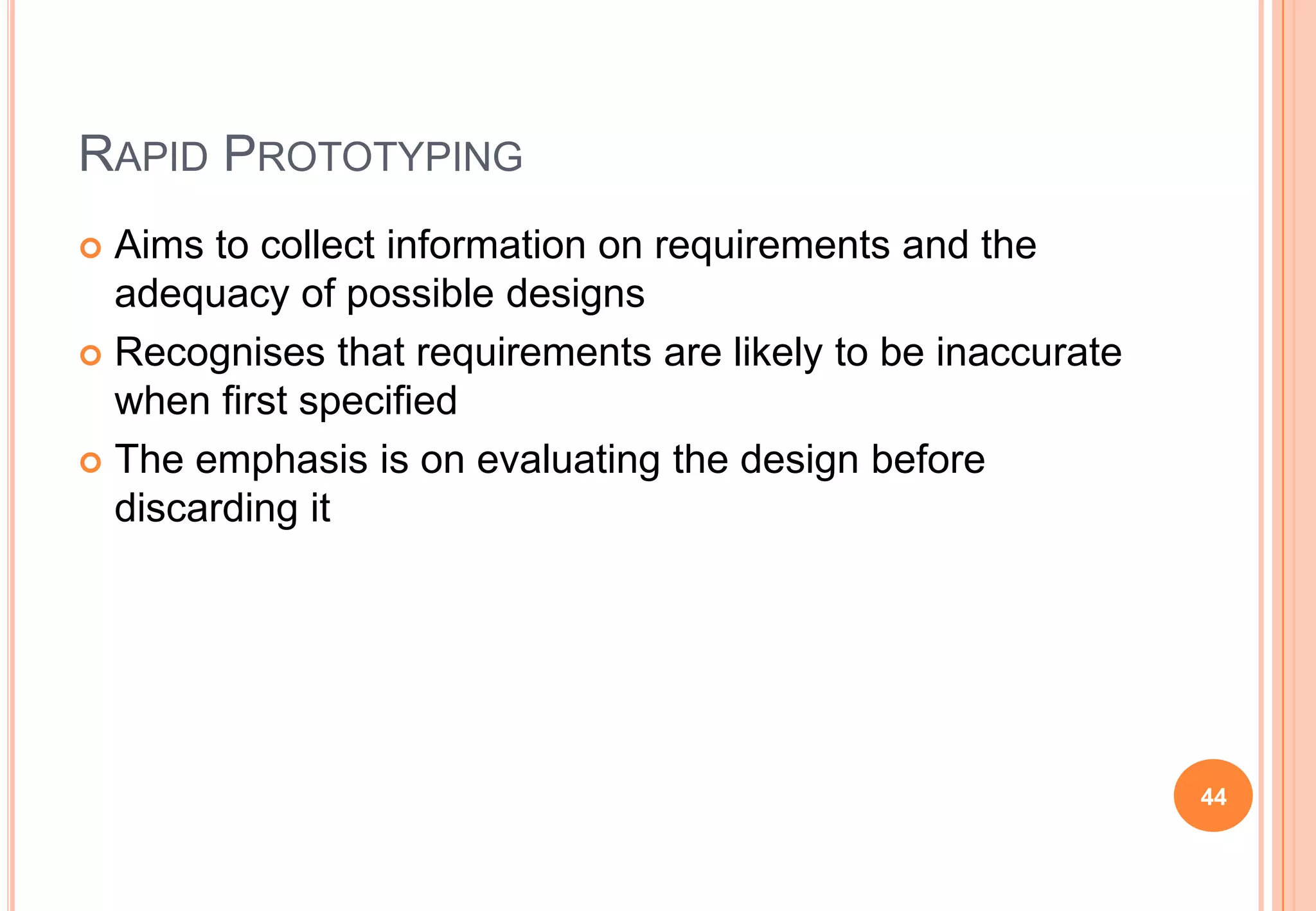 RAPID PROTOTYPING
 Aims to collect information on requirements and the
adequacy of possible designs
 Recognises that requirements are likely to be inaccurate
when first specified
 The emphasis is on evaluating the design before
discarding it
44
 